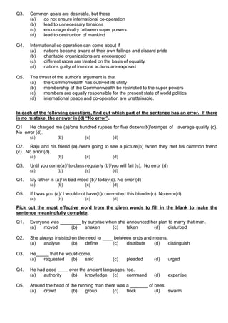 Q3. Common goals are desirable, but these
(a) do not ensure international co-operation
(b) lead to unnecessary tensions
(c) encourage rivalry between super powers
(d) lead to destruction of mankind
Q4. International co-operation can come about if
(a) nations become aware of their own failings and discard pride
(b) charitable organizations are encouraged
(c) different races are treated on the basis of equality
(d) nations guilty of immoral actions are exposed
Q5. The thrust of the author’s argument is that
(a) the Commonwealth has outlived its utility
(b) membership of the Commonwealth be restricted to the super powers
(c) members are equally responsible for the present state of world politics
(d) international peace and co-operation are unattainable.
In each of the following questions, find out which part of the sentence has an error. If there
is no mistake, the answer is (d) “No error”.
Q1 He charged me (a)/one hundred rupees for five dozens(b)/oranges of average quality (c).
No error (d).
(a) (b) (c) (d)
Q2. Raju and his friend (a) /were going to see a picture(b) /when they met his common friend
(c). No error (d).
(a) (b) (c) (d)
Q3. Until you come(a)/ to class regularly (b)/you will fail (c). No error (d)
(a) (b) (c) (d)
Q4. My father is (a)/ in bad mood (b)/ today(c). No error (d)
(a) (b) (c) (d)
Q5. If I was you (a)/ I would not have(b)/ committed this blunder(c). No error(d).
(a) (b) (c) (d)
Pick out the most effective word from the given words to fill in the blank to make the
sentence meaningfully complete.
Q1. Everyone was ________ by surprise when she announced her plan to marry that man.
(a) moved (b) shaken (c) taken (d) disturbed
Q2. She always insisted on the need to ____ between ends and means.
(a) analyse (b) define (c) distribute (d) distinguish
Q3. He_____ that he would come.
(a) requested (b) said (c) pleaded (d) urged
Q4. He had good ____ over the ancient languages, too.
(a) authority (b) knowledge (c) command (d) expertise
Q5. Around the head of the running man there was a _______ of bees.
(a) crowd (b) group (c) flock (d) swarm
 