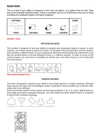 Spatial Ability
This is a test of your ability to recognize a form from its pattern, or a pattern from its form. Now
look at the example questions below. There is a problem you are to find the form that can be made
by folding the cardboard pattern and fitting it together.
Answer - Last
ROTATED BLOCKS
This subtest is designed to test your ability to visualize and manipulate objects in space. In each
question, you will be shown a picture of a block. To the right of the pictured block are five choices,
each showing a different block. You are required to select the choice containing a block that is just
like the pictured block at the left although turned in a different position. In order to arrive at the
correct answer, you may have to mentally turn blocks over, turn them around, or turn them both
over and around.
The correct answer is D.
HIDDEN FIGURES
This test is designed to measure your ability to see simple figures in complex drawings. Although
these figures are fairly well camouflaged, proper visualization should enable you to discern them
without too much difficulty.
At the top of each section of this subtest are five figures lettered A, B, C, D, and E. Below these on
each page are several numbered drawings. You must determine which lettered figure is contained
in each of the numbered drawings.
 