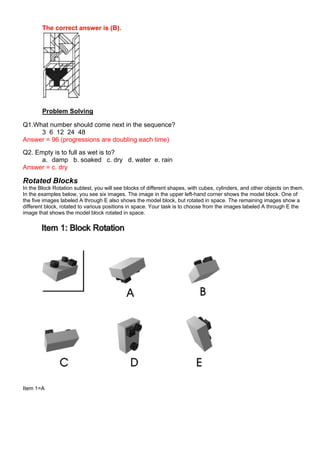 The correct answer is (B).
Problem Solving
Q1.What number should come next in the sequence?
3 6 12 24 48
Answer = 96 (progressions are doubling each time)
Q2. Empty is to full as wet is to?
a. damp b. soaked c. dry d. water e. rain
Answer = c. dry
Rotated Blocks
In the Block Rotation subtest, you will see blocks of different shapes, with cubes, cylinders, and other objects on them.
In the examples below, you see six images. The image in the upper left-hand corner shows the model block. One of
the five images labeled A through E also shows the model block, but rotated in space. The remaining images show a
different block, rotated to various positions in space. Your task is to choose from the images labeled A through E the
image that shows the model block rotated in space.
Item 1=A
 