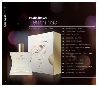 BOULEVARDINTENSE
FANTASY • BRITNEY SPEARS
212 SEXY • CAROLINA HERRERA
CHANEL Nº5 • CHANEL
AMOR AMOR • CACHAREL
ANGEL • THIERRY MUGLER
GABRIELA SABATINI • GABRIELA SABATINI
VIVA LA JUICY • JUICY COUTURE • NOVO
J’ADORE • DIOR
SCANDALOUS • VICTORIA´S SECRET • NOVO
POISON • DIOR
DOLCE & GABBANA • DOLCE & GABBANA
L’EAU D’ISSEY • ISSEY MIYAKE
212 VIP ROSE • CAROLINA HERRERA • NOVO
212 VIP • CAROLINA HERRERA
LADY MILLION • PACO RABANNE
03
04
05
08
14
16
25
26
33
34
35
48
97
117
118
C o n c o r r e n t e s I m p o r t a d o s
FRAGRÂNCIAS
Femininas
14
 