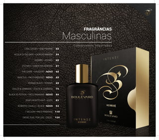 L’EAU D’ISSEY • ISSEY MIYAKE
ACQUA DI GIO MEN • GIORGIO ARMANI
AZZARO • AZZARO
212 MEN • CAROLINA HERRERA
THE GAME • DAVIDOFF • NOVO
INVICTUS • PACO RABANNE • NOVO
FERRARI BLACK • FERRARI
DOLCE & GABBANA • DOLCE & GABBANA
BLACK XS POTION • PACO RABANNE • NOVO
JOOP! NIGHTFLIGHT • JOOP!
ROBERTO CAVALLI • BLACK • NOVO
1 MILLION • PACO RABANNE
DIESEL FUEL FOR LIFE • DIESEL
58
59
60
61
66
68
69
75
80
85
94
119
120
C o n c o r r e n t e s I m p o r t a d o s
FRAGRÂNCIAS
Masculinas
17
 