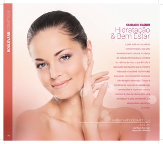 HIDRATANTE COSMÉTIQUE
4 0 0 m l
LilacVibrant, Rose Classic
Mystery Blue eWhite Soul
A pele está em constante
transformação, seja pelo
envelhecimento natural, mudança
de estação, temperatura, umidade
ou hábitos de vida, o que dificulta a
reposição dos líquidos que a mantém
hidratada e saudável. As fórmulas
exclusivas dos hidratantes corporais
são de rápida absorção. Graças à
combinação especial de substâncias
umedecidas e nutritivas como a
vitamina E, óleo de oliva e aloe vera,
revitalizam a pele, devolvendo sua
elasticidade natural por
24 horas.
CUIDADO DIÁRIO
Hidratação
& Bem Estar
BOULEVARDCOSMÉTIQUE
20
 