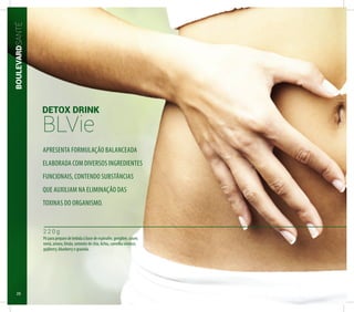 BOULEVARDSANTÉ
DETOX DRINK
BLVie
2 2 0 g
Pó para preparo de bebida à base de espinafre, gengibre, couve,
romã, amora, limão, semente de chia, lichia, camellia sinensis,
gojiberry, blueberry e graviola.
APRESENTA FORMULAÇÃO BALANCEADA
ELABORADA COM DIVERSOS INGREDIENTES
FUNCIONAIS, CONTENDO SUBSTÂNCIAS
QUE AUXILIAM NA ELIMINAÇÃO DAS
TOXINAS DO ORGANISMO.
28
 