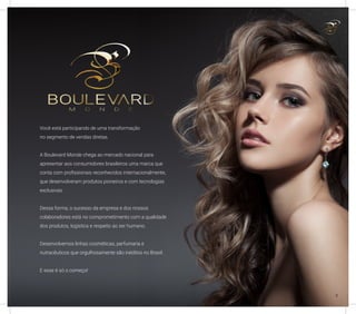 Você está participando de uma transformação
no segmento de vendas diretas.
A Boulevard Monde chega ao mercado nacional para
apresentar aos consumidores brasileiros uma marca que
conta com profissionais reconhecidos internacionalmente,
que desenvolveram produtos pioneiros e com tecnologias
exclusivas.
Dessa forma, o sucesso da empresa e dos nossos
colaboradores está no comprometimento com a qualidade
dos produtos, logística e respeito ao ser humano.
Desenvolvemos linhas cosméticas, perfumaria e
nutracêuticos que orgulhosamente são inéditos no Brasil.
E esse é só o começo!
3
 