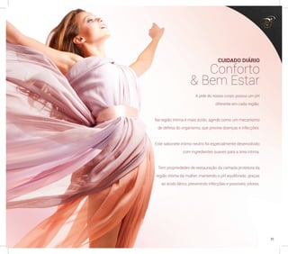 A pele do nosso corpo possui um pH
diferente em cada região.
Na região íntima é mais ácido, agindo como um mecanismo
de defesa do organismo, que previne doenças e infecções.
Este sabonete íntimo neutro foi especialmente desenvolvido
com ingredientes suaves para a área íntima.
Tem propriedades de restauração da camada protetora da
região íntima da mulher, mantendo o pH equilibrado, graças
ao ácido lático, prevenindo infecções e possíveis odores.
CUIDADO DIÁRIO
Conforto
& Bem Estar
31
 