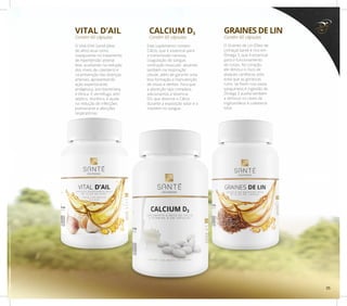 CALCIUM D3VITAL D’AIL
Contém 60 cápsulasContém 60 cápsulas
Este suplemento contém
Cálcio, que é essencial para
a transmissão nervosa,
coagulação do sangue,
contração muscular, atuando
também na respiração
celular, além de garantir uma
boa formação e manutenção
de ossos e dentes. Para que
a absorção seja completa,
adicionamos a Vitamina
D3, que absorve o Cálcio
durante a exposição solar e o
mantém no sangue.
O Vital D’Ail Santé (óleo
de alho) atua como
coadjuvante no tratamento
de hipertensão arterial
leve, auxiliando na redução
dos níveis de colesterol e
na prevenção das doenças
arteriais, apresentando
ação expectorante,
analgésica, anti-bacteriana
e tônica. É vermífugo, anti-
séptico, diurético, e ajuda
na redução de infecções
pulmonares e afecções
respiratórias.
GRAINES DE LIN
Contém 60 cápsulas
O Graines de Lin (Óleo de
Linhaça) Santé é rico em
Ômega 3, que é essencial
para o funcionamento
do corpo. No coração,
ele diminui o risco de
ataques cardíacos, pois
evita que as gorduras
ruins se fixem nos vasos
sanguíneos.A ingestão do
Ômega 3 auxilia também
a diminuir os níveis de
triglicerídeos e colesterol
total.
35
 