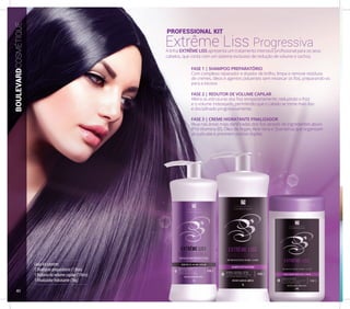 Cada kit contém:
1 Shampoo preparatório (1 litro)
1 Redutor de volume capilar (1 litro)
1 Finalizador hidratante (1kg)
PROFESSIONAL KIT
Extrême Liss ProgressivaA linha EXTRÊME LISS apresenta um tratamento intensivo profissional para os seus
cabelos, que conta com um sistema exclusivo de redução de volume e cachos.
FASE 1 | SHAMPOO PREPARATÓRIO
Com complexo reparador e doador de brilho, limpa e remove resíduos
de cremes, óleos e agentes poluentes sem ressecar os fios, preparando-os
para a escova.
FASE 2 | REDUTOR DE VOLUME CAPILAR
Altera as estruturas dos fios temporariamente, reduzindo o frizz
e o volume indesejado, permitindo que o cabelo se torne mais liso
e disciplinado progressivamente.
FASE 3 | CREME HIDRATANTE FINALIZADOR
Atua nas áreas mais danificadas dos fios através de ingredientes ativos
(Pró Vitamina B5, Óleo de Argan, Aloe Vera e Queratina) que organizam
as cutículas e previnem pontas duplas.
BOULEVARDCOSMÉTIQUE
40
 