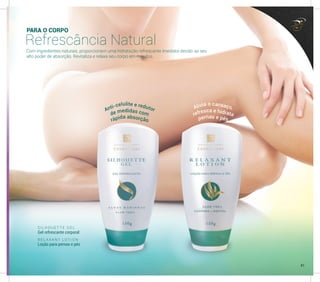 PARA O CORPO
Refrescância Natural
Com ingredientes naturais, proporcionam uma hidratação refrescante imediata devido ao seu
alto poder de absorção. Revitaliza e relaxa seu corpo em minutos.
s
S I L H O U E T T E G E L
Gel refrescante corporal
R E L A X A N T L O T I O N
Loção para pernas e pés
Anti-celulite e redutor Alivia o cansaço,
de medidas com refresca e hidrata
rápida absorção pernas e pés
41
 