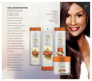 TOTAL RECONSTRUCTION
Remove
Danos
A linha Total Reconstruction
hidrata, nutre e reconstrói
os fios, deixando-os mais
saudáveis e bonitos, pois conta
com o rejuvenescedor Bio
Complex, que associa a potente
ação reparadora da creatina
com o incrível efeito anti-age
da cisteína. O resultado é a
restauração da elasticidade e
brilho, revitalizando cabelos
opacos, desidratados e frágeis,
através do tratamento simples
e contínuo.
Indicação: Cabelos opacos
e frágeis devido às ações
naturais (poluição, sol, banho
de piscina, água do mar),
efeitos químicos (coloração,
alisamento) ou mecânicos
(secador, chapinha, baby-liss).
S H A M P O O
C O N D I C I O N A D O R
L E A V E - I N
M Á S C A R A D E
T R A TA M E N T O
3 0 0 m l
3 0 0 m l
2 0 0 m l
3 0 0 g
45
 