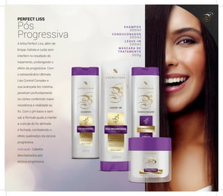 PERFECT LISS
Pós
Progressiva
A linha Perfect Liss, além de
limpar, hidrata e cuida sem
interferir no resultado do
tratamento, prolongando o
efeito da progressiva. Com
o extraordinário Ultimate
Liss Control Complex e
sua avançada bio cisteína,
penetram profundamente
no córtex conferindo maior
resistência e vitalidade ao
fio. Com o pH baixo e sem
sal, a fórmula ajuda a manter
a cutícula do fio alinhada
e fechada, combatendo o
efeito quebradiço da escova
progressiva.
Indicação: Cabelos
desvitalizados pós
escova progressiva.
S H A M P O O
C O N D I C I O N A D O R
L E A V E - I N
M Á S C A R A D E
T R A TA M E N T O
3 0 0 m l
3 0 0 m l
2 0 0 m l
3 0 0 g
47
 
