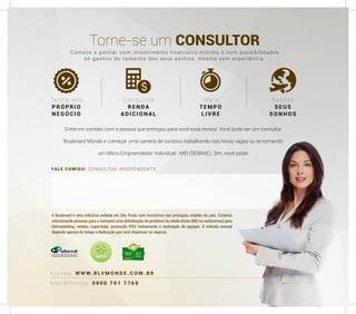 FALE COMIGO: CONSULTOR INDEPENDENTE
A t e n d i m e n t o : 0 8 0 0 7 0 1 7 7 6 0
A c e s s e : W W W. B LV M O N D E . C O M . B R
Torne-se um CONSULTOR
Ten ha seu
PRÓPRIO
NE GÓCIO
Conquiste
R ENDA
ADI C ION A L
M ais
TEMPO
LIVRE
R ealize
SEUS
SONHOS
A Boulevard é uma indústria sediada em São Paulo com escritórios nas principais cidades do país. Estamos
selecionando pessoas para o consumo e/ou distribuição de produtos na venda direta (MEI ou autônomos) para
telemarketing, vendas, supervisão, promoção PDV, treinamento e motivação de equipes. A retirada mensal
depende apenas do tempo e dedicação que você dispensar no negócio.
Comece a ganhar com investimento financeiro mínimo e com possibilidades
de ganhos do tamanho dos seus sonhos, mesmo sem experiência.
Entre em contato com a pessoa que entregou para você essa revista. Você pode ser um consultor
Boulevard Monde e começar uma carreira de sucesso trabalhando nas horas vagas ou se tornando
um Micro Empreendedor Individual - MEI (SEBRAE). Sim, você pode!
 