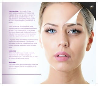 FOREVER YOUNG É UM COSMÉTICO QUE
ADERE RAPIDAMENTE À SUPERFÍCIE DA PELE.
PODE SER ESPALHADO NO LOCAL E SE ADAPTA
PERFEITAMENTE AO MICRORELEVO DA PELE,
RESULTANDO EM LIFTING IMEDIATO, SUAVIZA O
RELEVO CUTÂNEO E MINIMIZA A APARÊNCIA DE
RUGAS.
Possui ARGIRELINE, um modulador da tensão
muscular facial com comprovada atividade redutora
de rugas e linha de expressão, de forma natural e
não invasiva. Sua aplicação não altera a função dos
músculos responsáveis pelos movimentos faciais,
mantendo a naturalidade da expressão da face.
A Argireline, BOTOX EM CREME, é considerado o mais
poderoso ativo decontractor de rugas, ele relaxa a
musculatura ao redor das rugas, fazendo com que as
linhas de expressão se atenuem, de fato com efeito
botox.
INDICAÇÕES
Tratamento modulador das linhas de expressão,
espessamento da derme e na redução da
profundidade das rugas a partir dos 30 anos, ou antes,
em casos de envelhecimento precoce.
IMPORTANTE
Este produto não se destina a diagnosticar, tratar, curar
ou prevenir qualquer doença. Os resultados não são
permanentes.
5
 