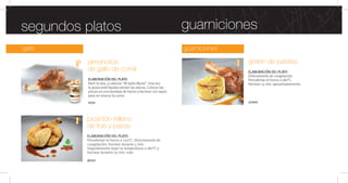 guarnicionesgallo
guarnicionessegundos platos
gratén de patatas
ELABORACIÓN DEL PLATO
Directamente de congelación.
Precalentar el horno a 180°C.
Hornear 15 min. aproximadamente.
17000
jamoncitos
de gallo de corral
ELABORACIÓN DEL PLATO
Abrir la lata, y calentar “Al baño María”. Una vez
la grasa esté líquida extraer las piezas. Colocar las
piezas en una bandeja de horno y hornear con vapor
para no resecar la carne.
1031
picantón relleno
de foie y pasas
ELABORACIÓN DEL PLATO
Precalentar el horno a 250°C. Directamente de
congelación, hornear durante 5 min.
Seguidamente bajar la temperatura a 180°C y
hornear durante 25 min. más.
9022
 