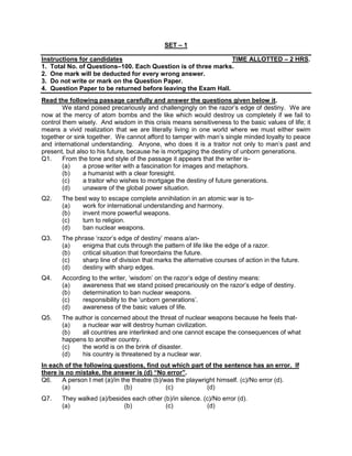 SET – 1
Instructions for candidates TIME ALLOTTED – 2 HRS.
1. Total No. of Questions–100. Each Question is of three marks.
2. One mark will be deducted for every wrong answer.
3. Do not write or mark on the Question Paper.
4. Question Paper to be returned before leaving the Exam Hall.
Read the following passage carefully and answer the questions given below it.
We stand poised precariously and challengingly on the razor’s edge of destiny. We are
now at the mercy of atom bombs and the like which would destroy us completely if we fail to
control them wisely. And wisdom in this crisis means sensitiveness to the basic values of life; it
means a vivid realization that we are literally living in one world where we must either swim
together or sink together. We cannot afford to tamper with man’s single minded loyalty to peace
and international understanding. Anyone, who does it is a traitor not only to man’s past and
present, but also to his future, because he is mortgaging the destiny of unborn generations.
Q1. From the tone and style of the passage it appears that the writer is-
(a) a prose writer with a fascination for images and metaphors.
(b) a humanist with a clear foresight.
(c) a traitor who wishes to mortgage the destiny of future generations.
(d) unaware of the global power situation.
Q2. The best way to escape complete annihilation in an atomic war is to-
(a) work for international understanding and harmony.
(b) invent more powerful weapons.
(c) turn to religion.
(d) ban nuclear weapons.
Q3. The phrase ‘razor’s edge of destiny’ means a/an-
(a) enigma that cuts through the pattern of life like the edge of a razor.
(b) critical situation that foreordains the future.
(c) sharp line of division that marks the alternative courses of action in the future.
(d) destiny with sharp edges.
Q4. According to the writer, ‘wisdom’ on the razor’s edge of destiny means:
(a) awareness that we stand poised precariously on the razor’s edge of destiny.
(b) determination to ban nuclear weapons.
(c) responsibility to the ‘unborn generations’.
(d) awareness of the basic values of life.
Q5. The author is concerned about the threat of nuclear weapons because he feels that-
(a) a nuclear war will destroy human civilization.
(b) all countries are interlinked and one cannot escape the consequences of what
happens to another country.
(c) the world is on the brink of disaster.
(d) his country is threatened by a nuclear war.
In each of the following questions, find out which part of the sentence has an error. If
there is no mistake, the answer is (d) “No error”.
Q6. A person I met (a)/in the theatre (b)/was the playwright himself. (c)/No error (d).
(a) (b) (c) (d)
Q7. They walked (a)/besides each other (b)/in silence. (c)/No error (d).
(a) (b) (c) (d)
 