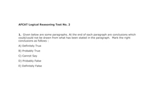 AFCAT Logical Reasoning Test No. 2
1. Given below are some paragraphs. At the end of each paragraph are conclusions which
could/could not be drawn from what has been stated in the paragraph. Mark the right
conclusions as follows :
A) Definitely True
B) Probably True
C) Cannot Say
D) Probably False
E) Definitely False
 