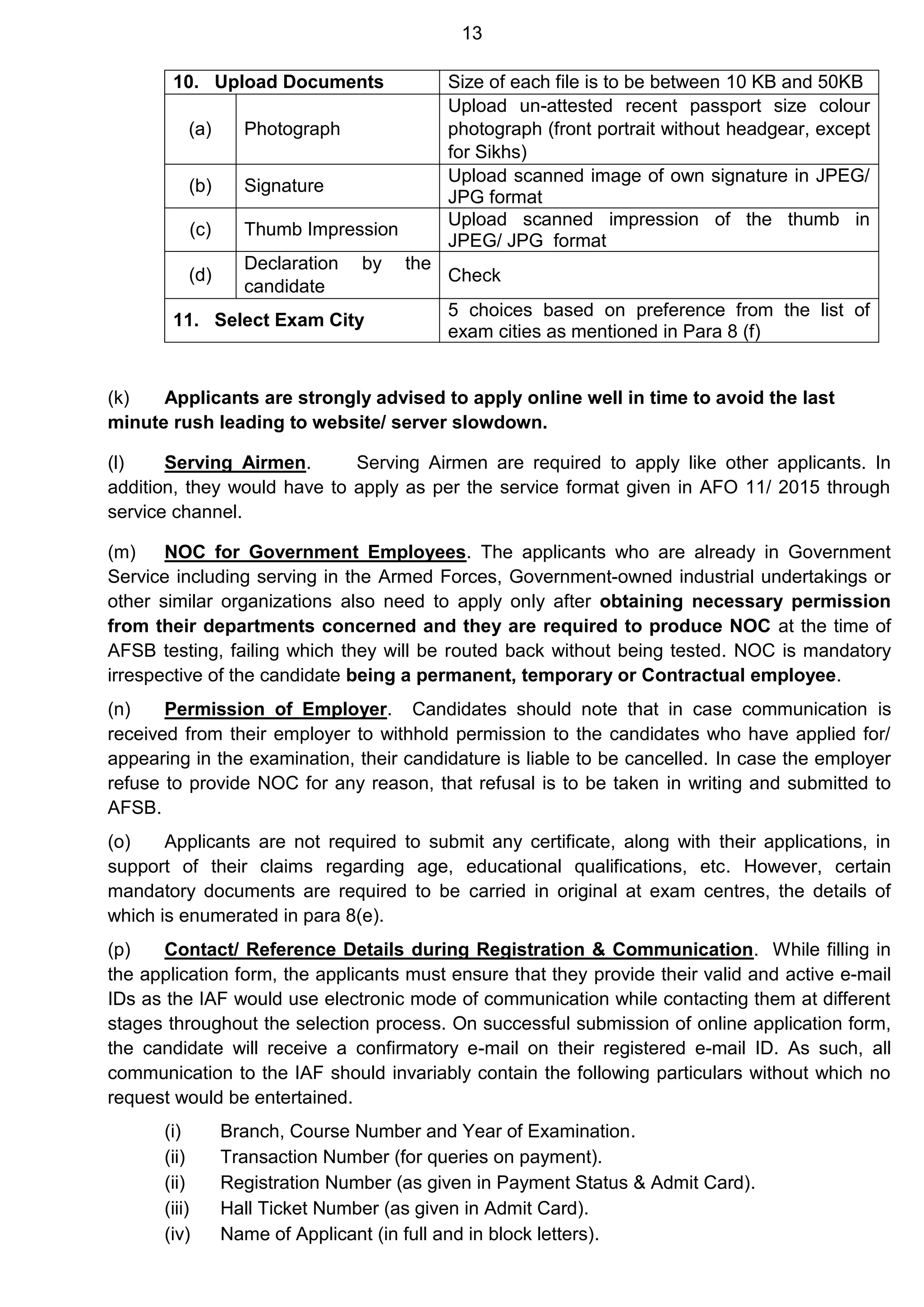 13
(k) Applicants are strongly advised to apply online well in time to avoid the last
minute rush leading to website/ server slowdown.
(l) Serving Airmen. Serving Airmen are required to apply like other applicants. In
addition, they would have to apply as per the service format given in AFO 11/ 2015 through
service channel.
(m) NOC for Government Employees. The applicants who are already in Government
Service including serving in the Armed Forces, Government-owned industrial undertakings or
other similar organizations also need to apply only after obtaining necessary permission
from their departments concerned and they are required to produce NOC at the time of
AFSB testing, failing which they will be routed back without being tested. NOC is mandatory
irrespective of the candidate being a permanent, temporary or Contractual employee.
(n) Permission of Employer. Candidates should note that in case communication is
received from their employer to withhold permission to the candidates who have applied for/
appearing in the examination, their candidature is liable to be cancelled. In case the employer
refuse to provide NOC for any reason, that refusal is to be taken in writing and submitted to
AFSB.
(o) Applicants are not required to submit any certificate, along with their applications, in
support of their claims regarding age, educational qualifications, etc. However, certain
mandatory documents are required to be carried in original at exam centres, the details of
which is enumerated in para 8(e).
(p) Contact/ Reference Details during Registration & Communication. While filling in
the application form, the applicants must ensure that they provide their valid and active e-mail
IDs as the IAF would use electronic mode of communication while contacting them at different
stages throughout the selection process. On successful submission of online application form,
the candidate will receive a confirmatory e-mail on their registered e-mail ID. As such, all
communication to the IAF should invariably contain the following particulars without which no
request would be entertained.
(i) Branch, Course Number and Year of Examination.
(ii) Transaction Number (for queries on payment).
(ii) Registration Number (as given in Payment Status & Admit Card).
(iii) Hall Ticket Number (as given in Admit Card).
(iv) Name of Applicant (in full and in block letters).
10. Upload Documents Size of each file is to be between 10 KB and 50KB
(a) Photograph
Upload un-attested recent passport size colour
photograph (front portrait without headgear, except
for Sikhs)
(b) Signature
Upload scanned image of own signature in JPEG/
JPG format
(c) Thumb Impression
Upload scanned impression of the thumb in
JPEG/ JPG format
(d)
Declaration by the
candidate
Check
11. Select Exam City
5 choices based on preference from the list of
exam cities as mentioned in Para 8 (f)
 