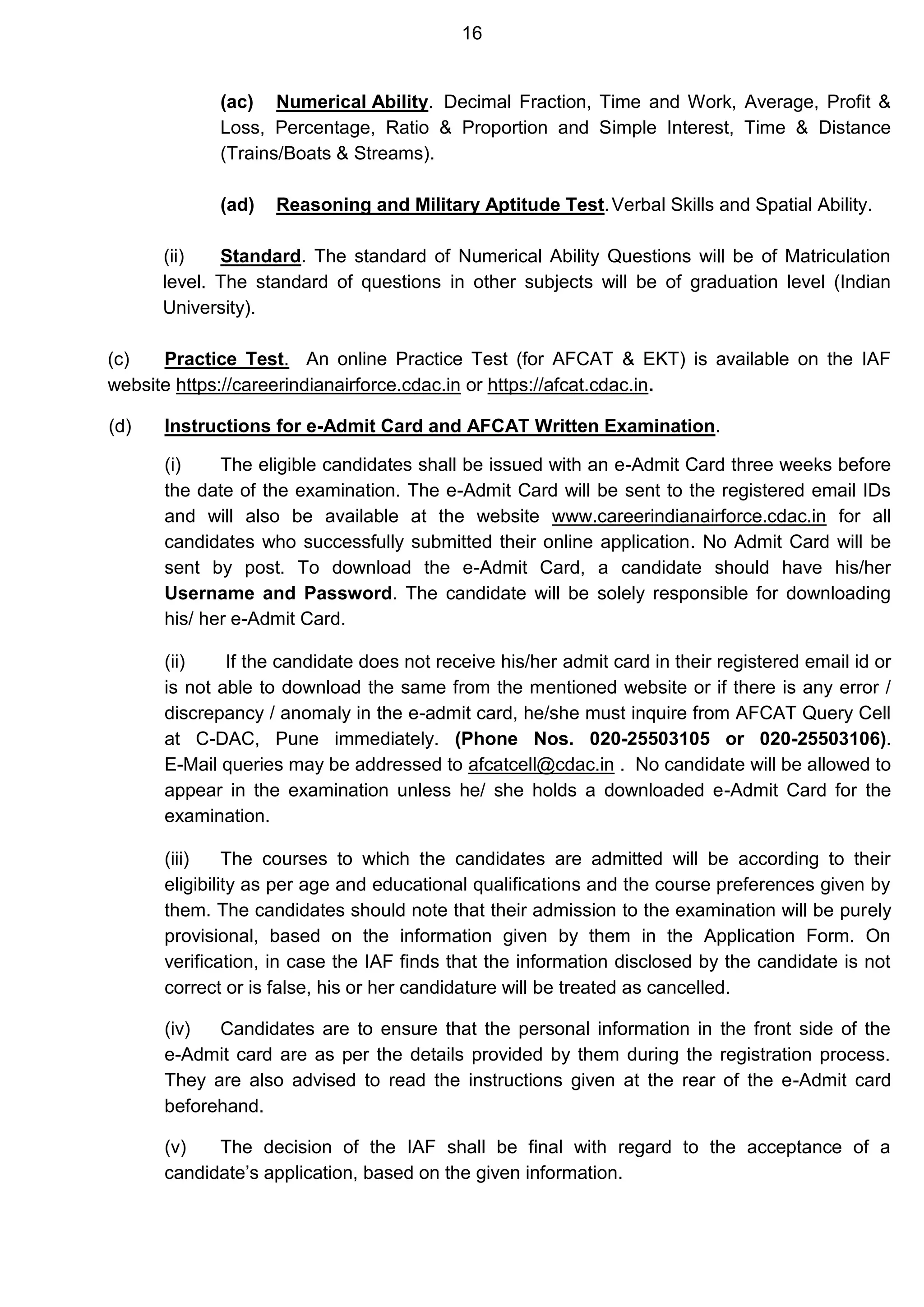 16
(ac) Numerical Ability. Decimal Fraction, Time and Work, Average, Profit &
Loss, Percentage, Ratio & Proportion and Simple Interest, Time & Distance
(Trains/Boats & Streams).
(ad) Reasoning and Military Aptitude Test.Verbal Skills and Spatial Ability.
(ii) Standard. The standard of Numerical Ability Questions will be of Matriculation
level. The standard of questions in other subjects will be of graduation level (Indian
University).
(c) Practice Test. An online Practice Test (for AFCAT & EKT) is available on the IAF
website https://careerindianairforce.cdac.in or https://afcat.cdac.in.
(d) Instructions for e-Admit Card and AFCAT Written Examination.
(i) The eligible candidates shall be issued with an e-Admit Card three weeks before
the date of the examination. The e-Admit Card will be sent to the registered email IDs
and will also be available at the website www.careerindianairforce.cdac.in for all
candidates who successfully submitted their online application. No Admit Card will be
sent by post. To download the e-Admit Card, a candidate should have his/her
Username and Password. The candidate will be solely responsible for downloading
his/ her e-Admit Card.
(ii) If the candidate does not receive his/her admit card in their registered email id or
is not able to download the same from the mentioned website or if there is any error /
discrepancy / anomaly in the e-admit card, he/she must inquire from AFCAT Query Cell
at C-DAC, Pune immediately. (Phone Nos. 020-25503105 or 020-25503106).
E-Mail queries may be addressed to afcatcell@cdac.in . No candidate will be allowed to
appear in the examination unless he/ she holds a downloaded e-Admit Card for the
examination.
(iii) The courses to which the candidates are admitted will be according to their
eligibility as per age and educational qualifications and the course preferences given by
them. The candidates should note that their admission to the examination will be purely
provisional, based on the information given by them in the Application Form. On
verification, in case the IAF finds that the information disclosed by the candidate is not
correct or is false, his or her candidature will be treated as cancelled.
(iv) Candidates are to ensure that the personal information in the front side of the
e-Admit card are as per the details provided by them during the registration process.
They are also advised to read the instructions given at the rear of the e-Admit card
beforehand.
(v) The decision of the IAF shall be final with regard to the acceptance of a
candidate’s application, based on the given information.
 