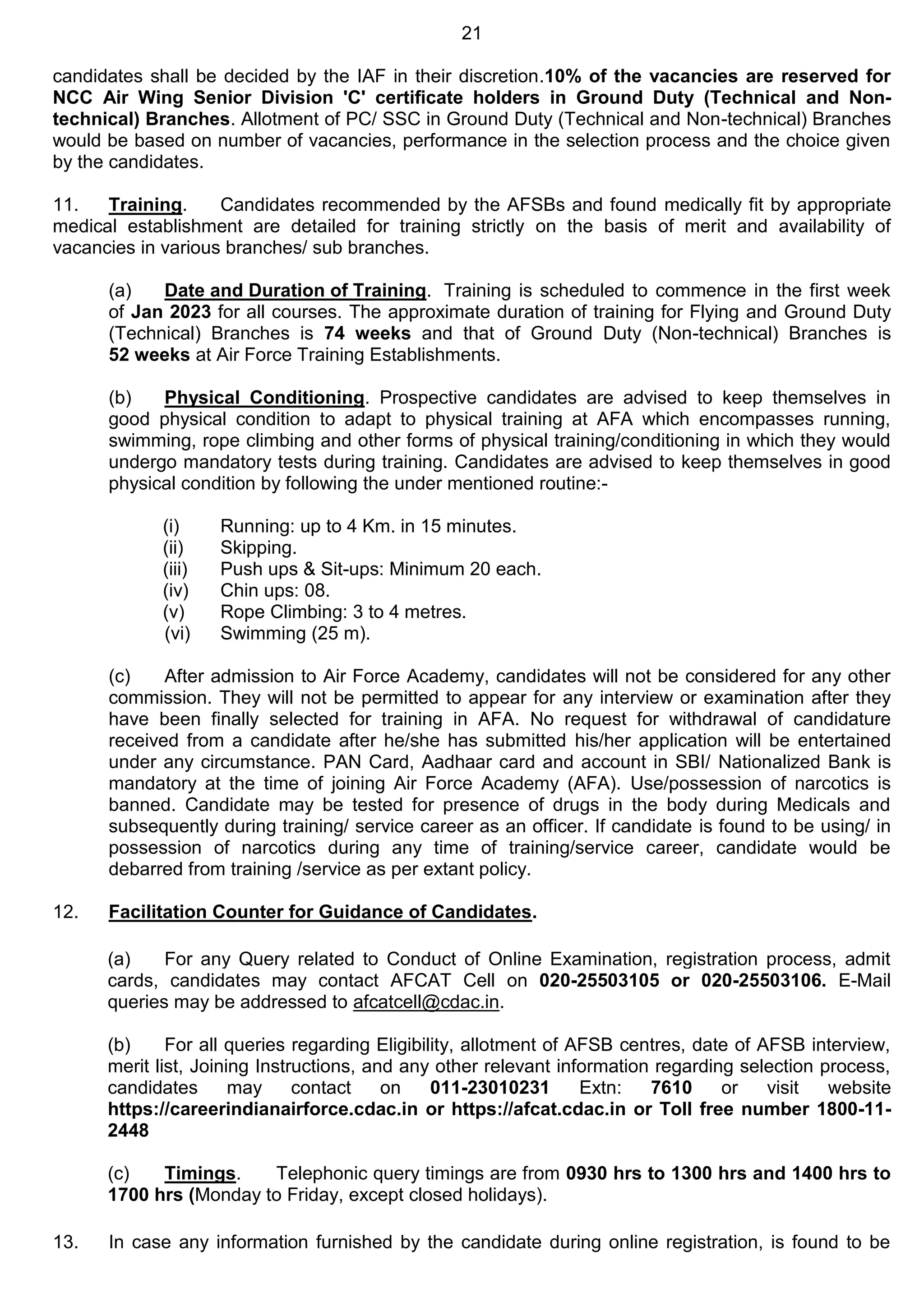 21
candidates shall be decided by the IAF in their discretion.10% of the vacancies are reserved for
NCC Air Wing Senior Division 'C' certificate holders in Ground Duty (Technical and Non-
technical) Branches. Allotment of PC/ SSC in Ground Duty (Technical and Non-technical) Branches
would be based on number of vacancies, performance in the selection process and the choice given
by the candidates.
11. Training. Candidates recommended by the AFSBs and found medically fit by appropriate
medical establishment are detailed for training strictly on the basis of merit and availability of
vacancies in various branches/ sub branches.
(a) Date and Duration of Training. Training is scheduled to commence in the first week
of Jan 2023 for all courses. The approximate duration of training for Flying and Ground Duty
(Technical) Branches is 74 weeks and that of Ground Duty (Non-technical) Branches is
52 weeks at Air Force Training Establishments.
(b) Physical Conditioning. Prospective candidates are advised to keep themselves in
good physical condition to adapt to physical training at AFA which encompasses running,
swimming, rope climbing and other forms of physical training/conditioning in which they would
undergo mandatory tests during training. Candidates are advised to keep themselves in good
physical condition by following the under mentioned routine:-
(i) Running: up to 4 Km. in 15 minutes.
(ii) Skipping.
(iii) Push ups & Sit-ups: Minimum 20 each.
(iv) Chin ups: 08.
(v) Rope Climbing: 3 to 4 metres.
(vi) Swimming (25 m).
(c) After admission to Air Force Academy, candidates will not be considered for any other
commission. They will not be permitted to appear for any interview or examination after they
have been finally selected for training in AFA. No request for withdrawal of candidature
received from a candidate after he/she has submitted his/her application will be entertained
under any circumstance. PAN Card, Aadhaar card and account in SBI/ Nationalized Bank is
mandatory at the time of joining Air Force Academy (AFA). Use/possession of narcotics is
banned. Candidate may be tested for presence of drugs in the body during Medicals and
subsequently during training/ service career as an officer. If candidate is found to be using/ in
possession of narcotics during any time of training/service career, candidate would be
debarred from training /service as per extant policy.
12. Facilitation Counter for Guidance of Candidates.
(a) For any Query related to Conduct of Online Examination, registration process, admit
cards, candidates may contact AFCAT Cell on 020-25503105 or 020-25503106. E-Mail
queries may be addressed to afcatcell@cdac.in.
(b) For all queries regarding Eligibility, allotment of AFSB centres, date of AFSB interview,
merit list, Joining Instructions, and any other relevant information regarding selection process,
candidates may contact on 011-23010231 Extn: 7610 or visit website
https://careerindianairforce.cdac.in or https://afcat.cdac.in or Toll free number 1800-11-
2448
(c) Timings. Telephonic query timings are from 0930 hrs to 1300 hrs and 1400 hrs to
1700 hrs (Monday to Friday, except closed holidays).
13. In case any information furnished by the candidate during online registration, is found to be
 