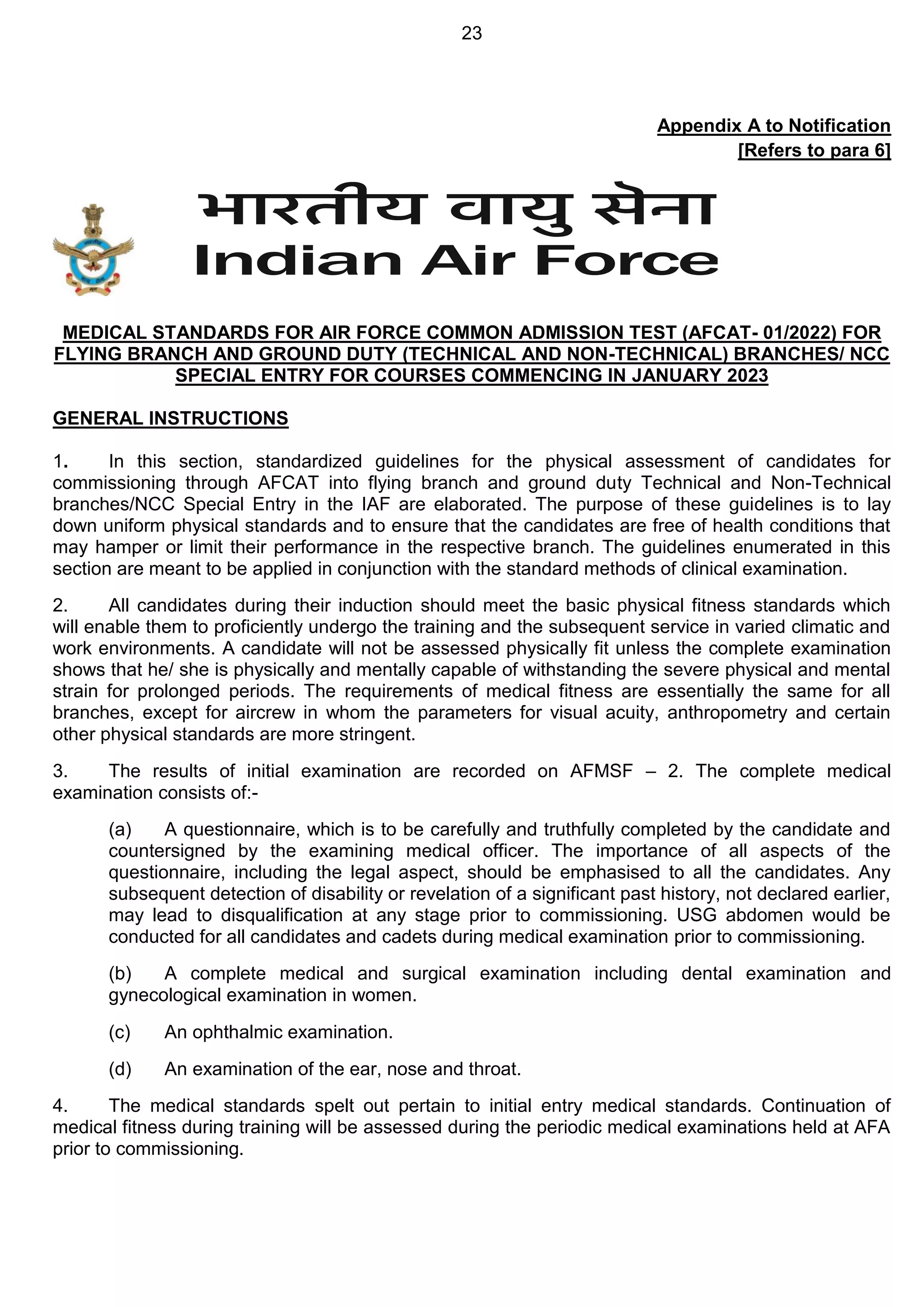 23
Appendix A to Notification
[Refers to para 6]
MEDICAL STANDARDS FOR AIR FORCE COMMON ADMISSION TEST (AFCAT- 01/2022) FOR
FLYING BRANCH AND GROUND DUTY (TECHNICAL AND NON-TECHNICAL) BRANCHES/ NCC
SPECIAL ENTRY FOR COURSES COMMENCING IN JANUARY 2023
GENERAL INSTRUCTIONS
1. In this section, standardized guidelines for the physical assessment of candidates for
commissioning through AFCAT into flying branch and ground duty Technical and Non-Technical
branches/NCC Special Entry in the IAF are elaborated. The purpose of these guidelines is to lay
down uniform physical standards and to ensure that the candidates are free of health conditions that
may hamper or limit their performance in the respective branch. The guidelines enumerated in this
section are meant to be applied in conjunction with the standard methods of clinical examination.
2. All candidates during their induction should meet the basic physical fitness standards which
will enable them to proficiently undergo the training and the subsequent service in varied climatic and
work environments. A candidate will not be assessed physically fit unless the complete examination
shows that he/ she is physically and mentally capable of withstanding the severe physical and mental
strain for prolonged periods. The requirements of medical fitness are essentially the same for all
branches, except for aircrew in whom the parameters for visual acuity, anthropometry and certain
other physical standards are more stringent.
3. The results of initial examination are recorded on AFMSF – 2. The complete medical
examination consists of:-
(a) A questionnaire, which is to be carefully and truthfully completed by the candidate and
countersigned by the examining medical officer. The importance of all aspects of the
questionnaire, including the legal aspect, should be emphasised to all the candidates. Any
subsequent detection of disability or revelation of a significant past history, not declared earlier,
may lead to disqualification at any stage prior to commissioning. USG abdomen would be
conducted for all candidates and cadets during medical examination prior to commissioning.
(b) A complete medical and surgical examination including dental examination and
gynecological examination in women.
(c) An ophthalmic examination.
(d) An examination of the ear, nose and throat.
4. The medical standards spelt out pertain to initial entry medical standards. Continuation of
medical fitness during training will be assessed during the periodic medical examinations held at AFA
prior to commissioning.
 