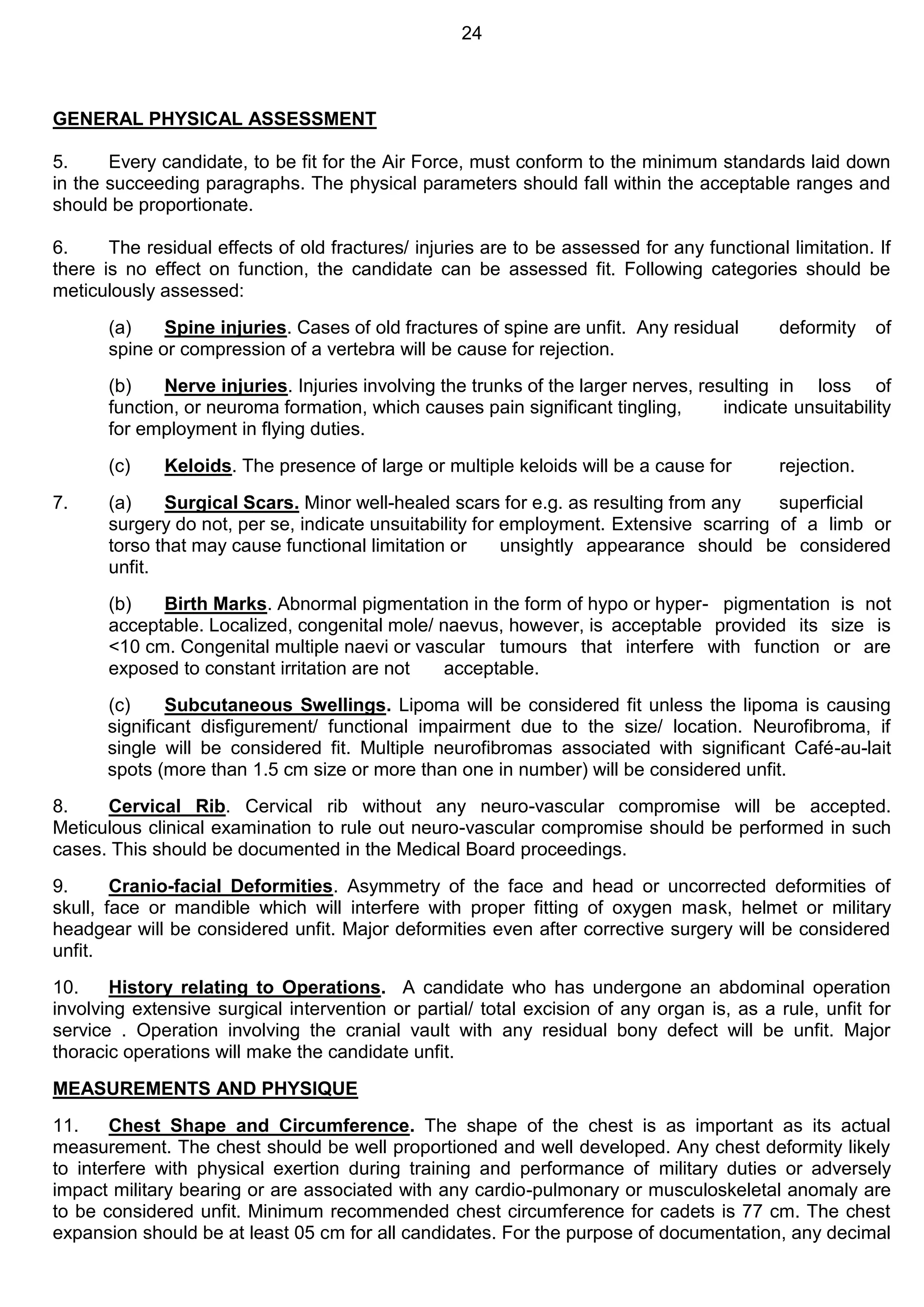 24
GENERAL PHYSICAL ASSESSMENT
5. Every candidate, to be fit for the Air Force, must conform to the minimum standards laid down
in the succeeding paragraphs. The physical parameters should fall within the acceptable ranges and
should be proportionate.
6. The residual effects of old fractures/ injuries are to be assessed for any functional limitation. If
there is no effect on function, the candidate can be assessed fit. Following categories should be
meticulously assessed:
(a) Spine injuries. Cases of old fractures of spine are unfit. Any residual deformity of
spine or compression of a vertebra will be cause for rejection.
(b) Nerve injuries. Injuries involving the trunks of the larger nerves, resulting in loss of
function, or neuroma formation, which causes pain significant tingling, indicate unsuitability
for employment in flying duties.
(c) Keloids. The presence of large or multiple keloids will be a cause for rejection.
7. (a) Surgical Scars. Minor well-healed scars for e.g. as resulting from any superficial
surgery do not, per se, indicate unsuitability for employment. Extensive scarring of a limb or
torso that may cause functional limitation or unsightly appearance should be considered
unfit.
(b) Birth Marks. Abnormal pigmentation in the form of hypo or hyper- pigmentation is not
acceptable. Localized, congenital mole/ naevus, however, is acceptable provided its size is
<10 cm. Congenital multiple naevi or vascular tumours that interfere with function or are
exposed to constant irritation are not acceptable.
(c) Subcutaneous Swellings. Lipoma will be considered fit unless the lipoma is causing
significant disfigurement/ functional impairment due to the size/ location. Neurofibroma, if
single will be considered fit. Multiple neurofibromas associated with significant Café-au-lait
spots (more than 1.5 cm size or more than one in number) will be considered unfit.
8. Cervical Rib. Cervical rib without any neuro-vascular compromise will be accepted.
Meticulous clinical examination to rule out neuro-vascular compromise should be performed in such
cases. This should be documented in the Medical Board proceedings.
9. Cranio-facial Deformities. Asymmetry of the face and head or uncorrected deformities of
skull, face or mandible which will interfere with proper fitting of oxygen mask, helmet or military
headgear will be considered unfit. Major deformities even after corrective surgery will be considered
unfit.
10. History relating to Operations. A candidate who has undergone an abdominal operation
involving extensive surgical intervention or partial/ total excision of any organ is, as a rule, unfit for
service . Operation involving the cranial vault with any residual bony defect will be unfit. Major
thoracic operations will make the candidate unfit.
MEASUREMENTS AND PHYSIQUE
11. Chest Shape and Circumference. The shape of the chest is as important as its actual
measurement. The chest should be well proportioned and well developed. Any chest deformity likely
to interfere with physical exertion during training and performance of military duties or adversely
impact military bearing or are associated with any cardio-pulmonary or musculoskeletal anomaly are
to be considered unfit. Minimum recommended chest circumference for cadets is 77 cm. The chest
expansion should be at least 05 cm for all candidates. For the purpose of documentation, any decimal
 