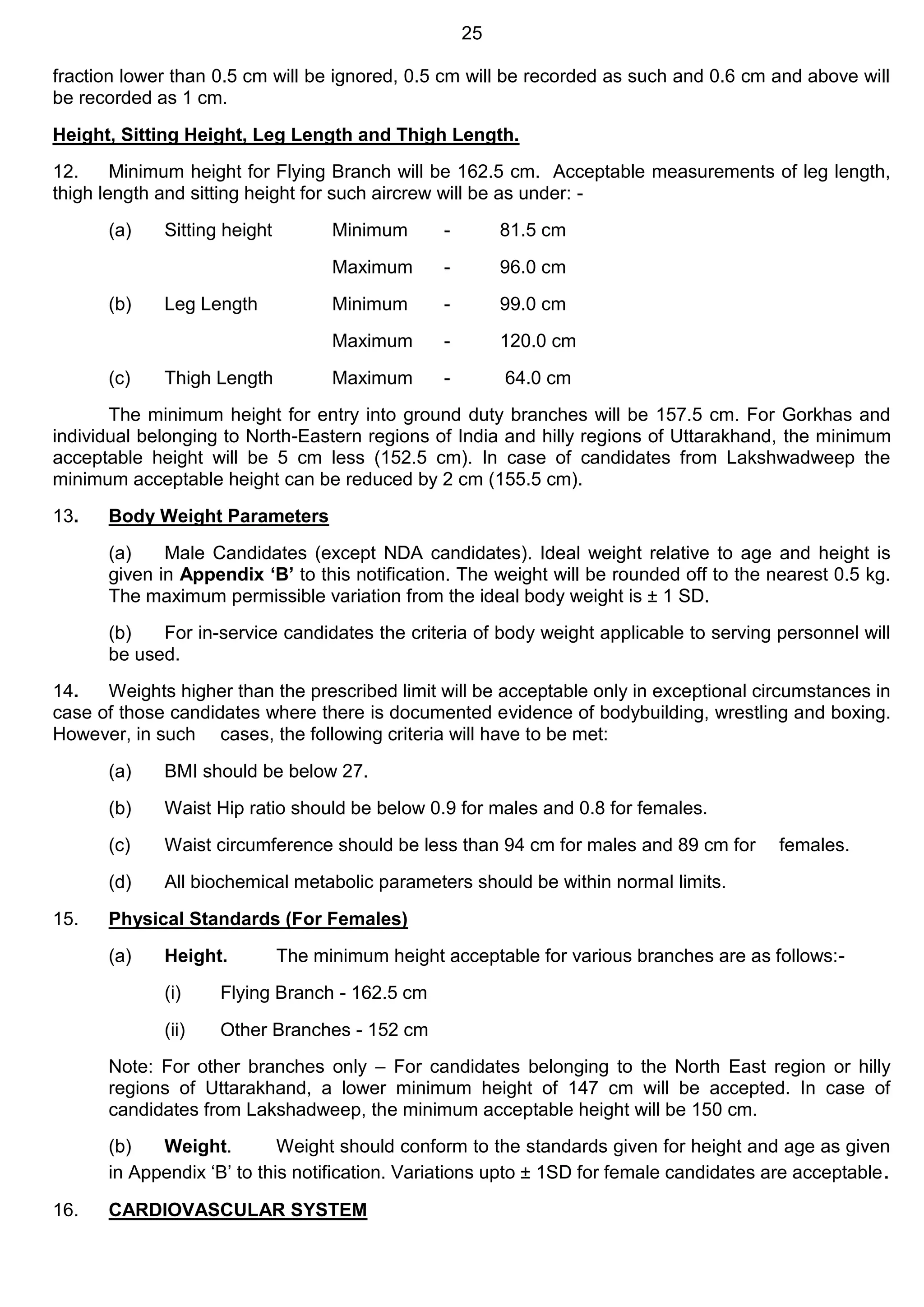 25
fraction lower than 0.5 cm will be ignored, 0.5 cm will be recorded as such and 0.6 cm and above will
be recorded as 1 cm.
Height, Sitting Height, Leg Length and Thigh Length.
12. Minimum height for Flying Branch will be 162.5 cm. Acceptable measurements of leg length,
thigh length and sitting height for such aircrew will be as under: -
(a) Sitting height Minimum - 81.5 cm
Maximum - 96.0 cm
(b) Leg Length Minimum - 99.0 cm
Maximum - 120.0 cm
(c) Thigh Length Maximum - 64.0 cm
The minimum height for entry into ground duty branches will be 157.5 cm. For Gorkhas and
individual belonging to North-Eastern regions of India and hilly regions of Uttarakhand, the minimum
acceptable height will be 5 cm less (152.5 cm). In case of candidates from Lakshwadweep the
minimum acceptable height can be reduced by 2 cm (155.5 cm).
13. Body Weight Parameters
(a) Male Candidates (except NDA candidates). Ideal weight relative to age and height is
given in Appendix ‘B’ to this notification. The weight will be rounded off to the nearest 0.5 kg.
The maximum permissible variation from the ideal body weight is ± 1 SD.
(b) For in-service candidates the criteria of body weight applicable to serving personnel will
be used.
14. Weights higher than the prescribed limit will be acceptable only in exceptional circumstances in
case of those candidates where there is documented evidence of bodybuilding, wrestling and boxing.
However, in such cases, the following criteria will have to be met:
(a) BMI should be below 27.
(b) Waist Hip ratio should be below 0.9 for males and 0.8 for females.
(c) Waist circumference should be less than 94 cm for males and 89 cm for females.
(d) All biochemical metabolic parameters should be within normal limits.
15. Physical Standards (For Females)
(a) Height. The minimum height acceptable for various branches are as follows:-
(i) Flying Branch - 162.5 cm
(ii) Other Branches - 152 cm
Note: For other branches only – For candidates belonging to the North East region or hilly
regions of Uttarakhand, a lower minimum height of 147 cm will be accepted. In case of
candidates from Lakshadweep, the minimum acceptable height will be 150 cm.
(b) Weight. Weight should conform to the standards given for height and age as given
in Appendix ‘B’ to this notification. Variations upto ± 1SD for female candidates are acceptable.
16. CARDIOVASCULAR SYSTEM
 