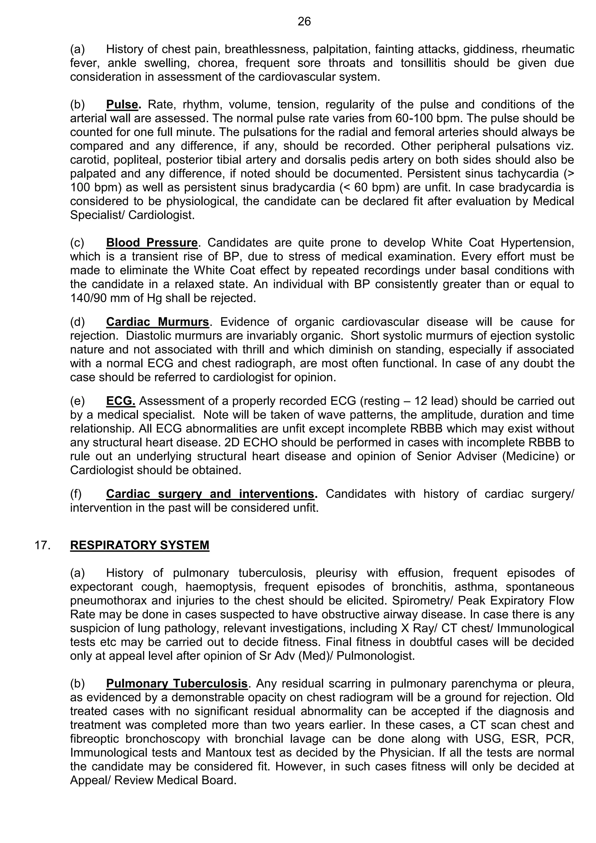 26
(a) History of chest pain, breathlessness, palpitation, fainting attacks, giddiness, rheumatic
fever, ankle swelling, chorea, frequent sore throats and tonsillitis should be given due
consideration in assessment of the cardiovascular system.
(b) Pulse. Rate, rhythm, volume, tension, regularity of the pulse and conditions of the
arterial wall are assessed. The normal pulse rate varies from 60-100 bpm. The pulse should be
counted for one full minute. The pulsations for the radial and femoral arteries should always be
compared and any difference, if any, should be recorded. Other peripheral pulsations viz.
carotid, popliteal, posterior tibial artery and dorsalis pedis artery on both sides should also be
palpated and any difference, if noted should be documented. Persistent sinus tachycardia (>
100 bpm) as well as persistent sinus bradycardia (< 60 bpm) are unfit. In case bradycardia is
considered to be physiological, the candidate can be declared fit after evaluation by Medical
Specialist/ Cardiologist.
(c) Blood Pressure. Candidates are quite prone to develop White Coat Hypertension,
which is a transient rise of BP, due to stress of medical examination. Every effort must be
made to eliminate the White Coat effect by repeated recordings under basal conditions with
the candidate in a relaxed state. An individual with BP consistently greater than or equal to
140/90 mm of Hg shall be rejected.
(d) Cardiac Murmurs. Evidence of organic cardiovascular disease will be cause for
rejection. Diastolic murmurs are invariably organic. Short systolic murmurs of ejection systolic
nature and not associated with thrill and which diminish on standing, especially if associated
with a normal ECG and chest radiograph, are most often functional. In case of any doubt the
case should be referred to cardiologist for opinion.
(e) ECG. Assessment of a properly recorded ECG (resting – 12 lead) should be carried out
by a medical specialist. Note will be taken of wave patterns, the amplitude, duration and time
relationship. All ECG abnormalities are unfit except incomplete RBBB which may exist without
any structural heart disease. 2D ECHO should be performed in cases with incomplete RBBB to
rule out an underlying structural heart disease and opinion of Senior Adviser (Medicine) or
Cardiologist should be obtained.
(f) Cardiac surgery and interventions. Candidates with history of cardiac surgery/
intervention in the past will be considered unfit.
17. RESPIRATORY SYSTEM
(a) History of pulmonary tuberculosis, pleurisy with effusion, frequent episodes of
expectorant cough, haemoptysis, frequent episodes of bronchitis, asthma, spontaneous
pneumothorax and injuries to the chest should be elicited. Spirometry/ Peak Expiratory Flow
Rate may be done in cases suspected to have obstructive airway disease. In case there is any
suspicion of lung pathology, relevant investigations, including X Ray/ CT chest/ Immunological
tests etc may be carried out to decide fitness. Final fitness in doubtful cases will be decided
only at appeal level after opinion of Sr Adv (Med)/ Pulmonologist.
(b) Pulmonary Tuberculosis. Any residual scarring in pulmonary parenchyma or pleura,
as evidenced by a demonstrable opacity on chest radiogram will be a ground for rejection. Old
treated cases with no significant residual abnormality can be accepted if the diagnosis and
treatment was completed more than two years earlier. In these cases, a CT scan chest and
fibreoptic bronchoscopy with bronchial lavage can be done along with USG, ESR, PCR,
Immunological tests and Mantoux test as decided by the Physician. If all the tests are normal
the candidate may be considered fit. However, in such cases fitness will only be decided at
Appeal/ Review Medical Board.
 