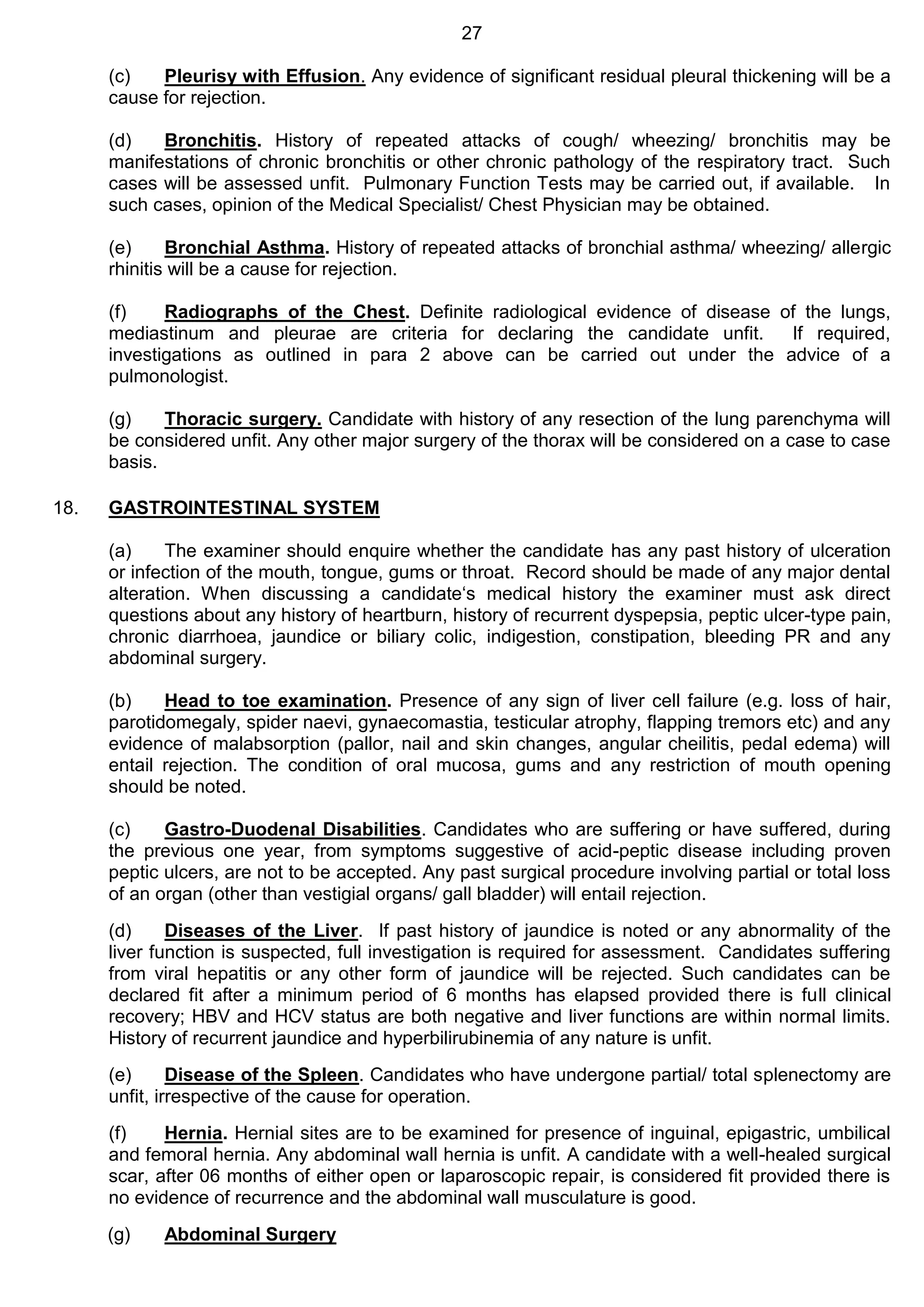 27
(c) Pleurisy with Effusion. Any evidence of significant residual pleural thickening will be a
cause for rejection.
(d) Bronchitis. History of repeated attacks of cough/ wheezing/ bronchitis may be
manifestations of chronic bronchitis or other chronic pathology of the respiratory tract. Such
cases will be assessed unfit. Pulmonary Function Tests may be carried out, if available. In
such cases, opinion of the Medical Specialist/ Chest Physician may be obtained.
(e) Bronchial Asthma. History of repeated attacks of bronchial asthma/ wheezing/ allergic
rhinitis will be a cause for rejection.
(f) Radiographs of the Chest. Definite radiological evidence of disease of the lungs,
mediastinum and pleurae are criteria for declaring the candidate unfit. If required,
investigations as outlined in para 2 above can be carried out under the advice of a
pulmonologist.
(g) Thoracic surgery. Candidate with history of any resection of the lung parenchyma will
be considered unfit. Any other major surgery of the thorax will be considered on a case to case
basis.
18. GASTROINTESTINAL SYSTEM
(a) The examiner should enquire whether the candidate has any past history of ulceration
or infection of the mouth, tongue, gums or throat. Record should be made of any major dental
alteration. When discussing a candidate‘s medical history the examiner must ask direct
questions about any history of heartburn, history of recurrent dyspepsia, peptic ulcer-type pain,
chronic diarrhoea, jaundice or biliary colic, indigestion, constipation, bleeding PR and any
abdominal surgery.
(b) Head to toe examination. Presence of any sign of liver cell failure (e.g. loss of hair,
parotidomegaly, spider naevi, gynaecomastia, testicular atrophy, flapping tremors etc) and any
evidence of malabsorption (pallor, nail and skin changes, angular cheilitis, pedal edema) will
entail rejection. The condition of oral mucosa, gums and any restriction of mouth opening
should be noted.
(c) Gastro-Duodenal Disabilities. Candidates who are suffering or have suffered, during
the previous one year, from symptoms suggestive of acid-peptic disease including proven
peptic ulcers, are not to be accepted. Any past surgical procedure involving partial or total loss
of an organ (other than vestigial organs/ gall bladder) will entail rejection.
(d) Diseases of the Liver. If past history of jaundice is noted or any abnormality of the
liver function is suspected, full investigation is required for assessment. Candidates suffering
from viral hepatitis or any other form of jaundice will be rejected. Such candidates can be
declared fit after a minimum period of 6 months has elapsed provided there is full clinical
recovery; HBV and HCV status are both negative and liver functions are within normal limits.
History of recurrent jaundice and hyperbilirubinemia of any nature is unfit.
(e) Disease of the Spleen. Candidates who have undergone partial/ total splenectomy are
unfit, irrespective of the cause for operation.
(f) Hernia. Hernial sites are to be examined for presence of inguinal, epigastric, umbilical
and femoral hernia. Any abdominal wall hernia is unfit. A candidate with a well-healed surgical
scar, after 06 months of either open or laparoscopic repair, is considered fit provided there is
no evidence of recurrence and the abdominal wall musculature is good.
(g) Abdominal Surgery
 