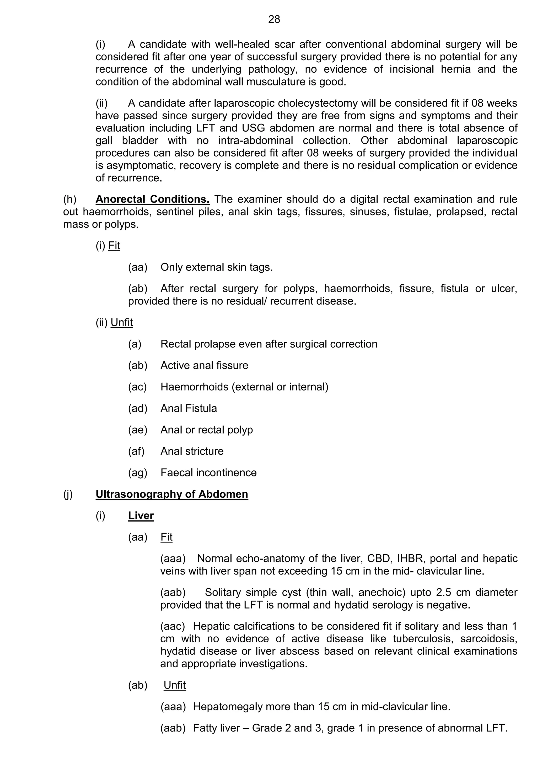 28
(i) A candidate with well-healed scar after conventional abdominal surgery will be
considered fit after one year of successful surgery provided there is no potential for any
recurrence of the underlying pathology, no evidence of incisional hernia and the
condition of the abdominal wall musculature is good.
(ii) A candidate after laparoscopic cholecystectomy will be considered fit if 08 weeks
have passed since surgery provided they are free from signs and symptoms and their
evaluation including LFT and USG abdomen are normal and there is total absence of
gall bladder with no intra-abdominal collection. Other abdominal laparoscopic
procedures can also be considered fit after 08 weeks of surgery provided the individual
is asymptomatic, recovery is complete and there is no residual complication or evidence
of recurrence.
(h) Anorectal Conditions. The examiner should do a digital rectal examination and rule
out haemorrhoids, sentinel piles, anal skin tags, fissures, sinuses, fistulae, prolapsed, rectal
mass or polyps.
(i) Fit
(aa) Only external skin tags.
(ab) After rectal surgery for polyps, haemorrhoids, fissure, fistula or ulcer,
provided there is no residual/ recurrent disease.
(ii) Unfit
(a) Rectal prolapse even after surgical correction
(ab) Active anal fissure
(ac) Haemorrhoids (external or internal)
(ad) Anal Fistula
(ae) Anal or rectal polyp
(af) Anal stricture
(ag) Faecal incontinence
(j) Ultrasonography of Abdomen
(i) Liver
(aa) Fit
(aaa) Normal echo-anatomy of the liver, CBD, IHBR, portal and hepatic
veins with liver span not exceeding 15 cm in the mid- clavicular line.
(aab) Solitary simple cyst (thin wall, anechoic) upto 2.5 cm diameter
provided that the LFT is normal and hydatid serology is negative.
(aac) Hepatic calcifications to be considered fit if solitary and less than 1
cm with no evidence of active disease like tuberculosis, sarcoidosis,
hydatid disease or liver abscess based on relevant clinical examinations
and appropriate investigations.
(ab) Unfit
(aaa) Hepatomegaly more than 15 cm in mid-clavicular line.
(aab) Fatty liver – Grade 2 and 3, grade 1 in presence of abnormal LFT.
 