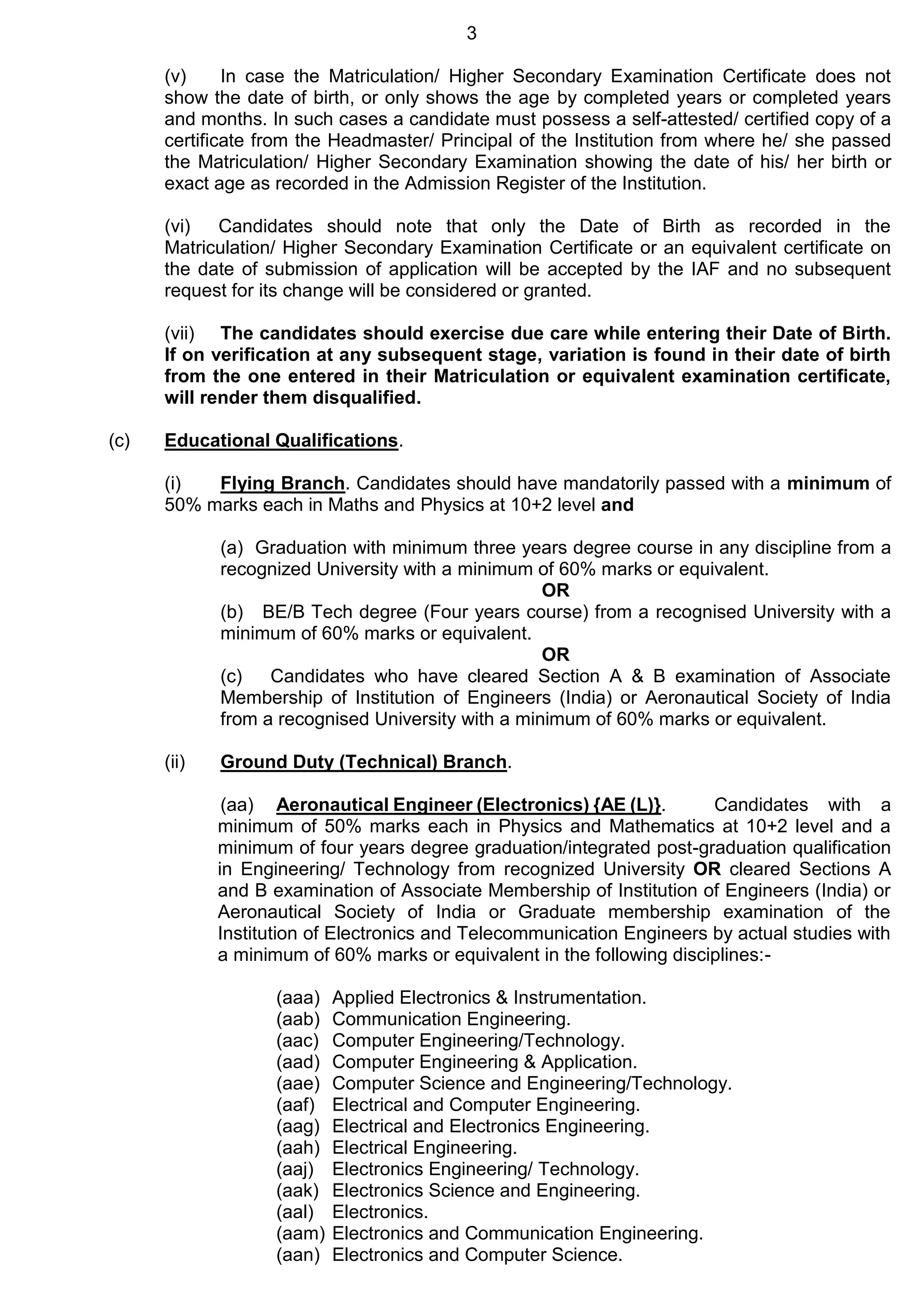 3
(v) In case the Matriculation/ Higher Secondary Examination Certificate does not
show the date of birth, or only shows the age by completed years or completed years
and months. In such cases a candidate must possess a self-attested/ certified copy of a
certificate from the Headmaster/ Principal of the Institution from where he/ she passed
the Matriculation/ Higher Secondary Examination showing the date of his/ her birth or
exact age as recorded in the Admission Register of the Institution.
(vi) Candidates should note that only the Date of Birth as recorded in the
Matriculation/ Higher Secondary Examination Certificate or an equivalent certificate on
the date of submission of application will be accepted by the IAF and no subsequent
request for its change will be considered or granted.
(vii) The candidates should exercise due care while entering their Date of Birth.
If on verification at any subsequent stage, variation is found in their date of birth
from the one entered in their Matriculation or equivalent examination certificate,
will render them disqualified.
(c) Educational Qualifications.
(i) Flying Branch. Candidates should have mandatorily passed with a minimum of
50% marks each in Maths and Physics at 10+2 level and
(a) Graduation with minimum three years degree course in any discipline from a
recognized University with a minimum of 60% marks or equivalent.
OR
(b) BE/B Tech degree (Four years course) from a recognised University with a
minimum of 60% marks or equivalent.
OR
(c) Candidates who have cleared Section A & B examination of Associate
Membership of Institution of Engineers (India) or Aeronautical Society of India
from a recognised University with a minimum of 60% marks or equivalent.
(ii) Ground Duty (Technical) Branch.
(aa) Aeronautical Engineer (Electronics) {AE (L)}. Candidates with a
minimum of 50% marks each in Physics and Mathematics at 10+2 level and a
minimum of four years degree graduation/integrated post-graduation qualification
in Engineering/ Technology from recognized University OR cleared Sections A
and B examination of Associate Membership of Institution of Engineers (India) or
Aeronautical Society of India or Graduate membership examination of the
Institution of Electronics and Telecommunication Engineers by actual studies with
a minimum of 60% marks or equivalent in the following disciplines:-
(aaa) Applied Electronics & Instrumentation.
(aab) Communication Engineering.
(aac) Computer Engineering/Technology.
(aad) Computer Engineering & Application.
(aae) Computer Science and Engineering/Technology.
(aaf) Electrical and Computer Engineering.
(aag) Electrical and Electronics Engineering.
(aah) Electrical Engineering.
(aaj) Electronics Engineering/ Technology.
(aak) Electronics Science and Engineering.
(aal) Electronics.
(aam) Electronics and Communication Engineering.
(aan) Electronics and Computer Science.
 