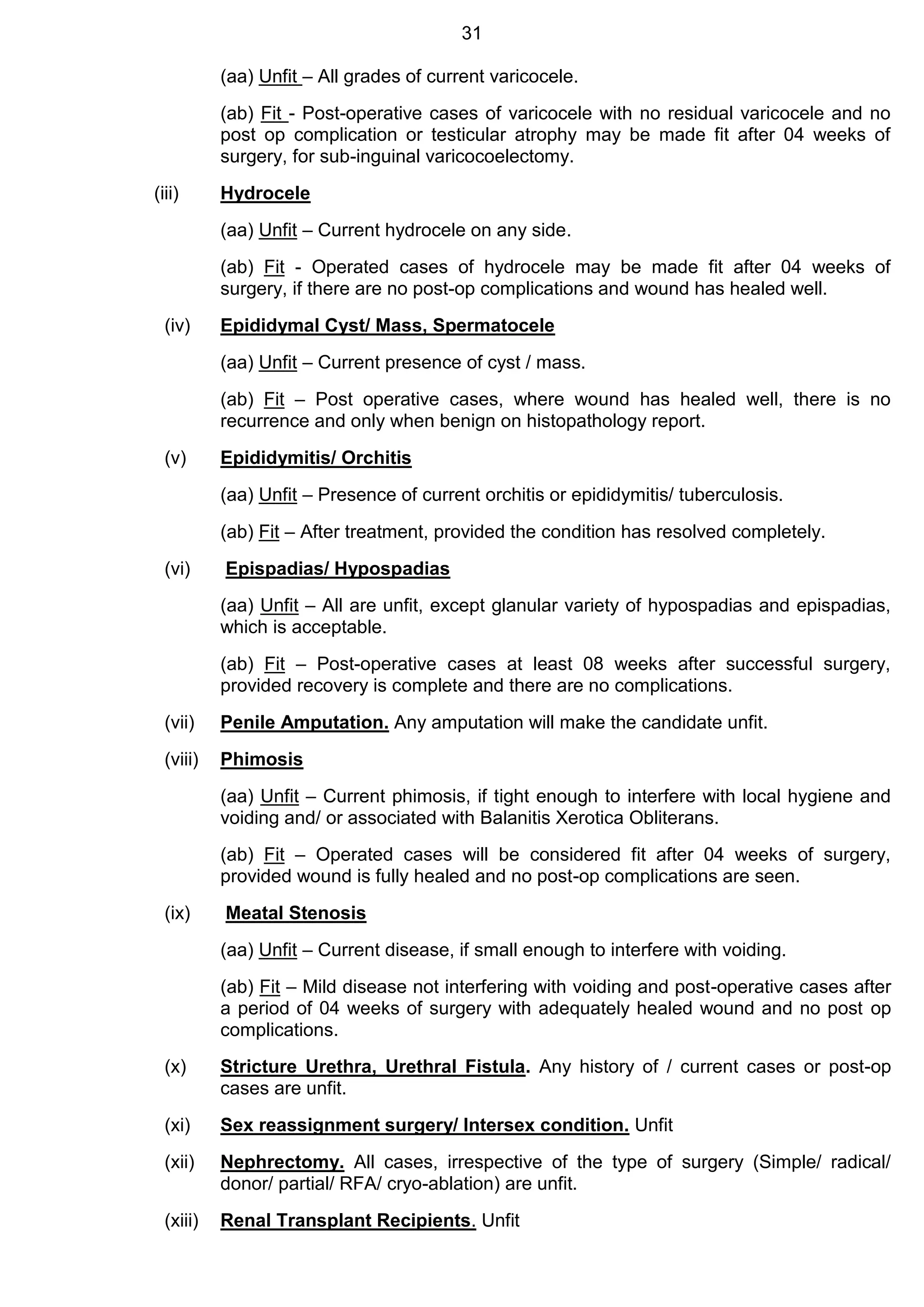 31
(aa) Unfit – All grades of current varicocele.
(ab) Fit - Post-operative cases of varicocele with no residual varicocele and no
post op complication or testicular atrophy may be made fit after 04 weeks of
surgery, for sub-inguinal varicocoelectomy.
(iii) Hydrocele
(aa) Unfit – Current hydrocele on any side.
(ab) Fit - Operated cases of hydrocele may be made fit after 04 weeks of
surgery, if there are no post-op complications and wound has healed well.
(iv) Epididymal Cyst/ Mass, Spermatocele
(aa) Unfit – Current presence of cyst / mass.
(ab) Fit – Post operative cases, where wound has healed well, there is no
recurrence and only when benign on histopathology report.
(v) Epididymitis/ Orchitis
(aa) Unfit – Presence of current orchitis or epididymitis/ tuberculosis.
(ab) Fit – After treatment, provided the condition has resolved completely.
(vi) Epispadias/ Hypospadias
(aa) Unfit – All are unfit, except glanular variety of hypospadias and epispadias,
which is acceptable.
(ab) Fit – Post-operative cases at least 08 weeks after successful surgery,
provided recovery is complete and there are no complications.
(vii) Penile Amputation. Any amputation will make the candidate unfit.
(viii) Phimosis
(aa) Unfit – Current phimosis, if tight enough to interfere with local hygiene and
voiding and/ or associated with Balanitis Xerotica Obliterans.
(ab) Fit – Operated cases will be considered fit after 04 weeks of surgery,
provided wound is fully healed and no post-op complications are seen.
(ix) Meatal Stenosis
(aa) Unfit – Current disease, if small enough to interfere with voiding.
(ab) Fit – Mild disease not interfering with voiding and post-operative cases after
a period of 04 weeks of surgery with adequately healed wound and no post op
complications.
(x) Stricture Urethra, Urethral Fistula. Any history of / current cases or post-op
cases are unfit.
(xi) Sex reassignment surgery/ Intersex condition. Unfit
(xii) Nephrectomy. All cases, irrespective of the type of surgery (Simple/ radical/
donor/ partial/ RFA/ cryo-ablation) are unfit.
(xiii) Renal Transplant Recipients. Unfit
 