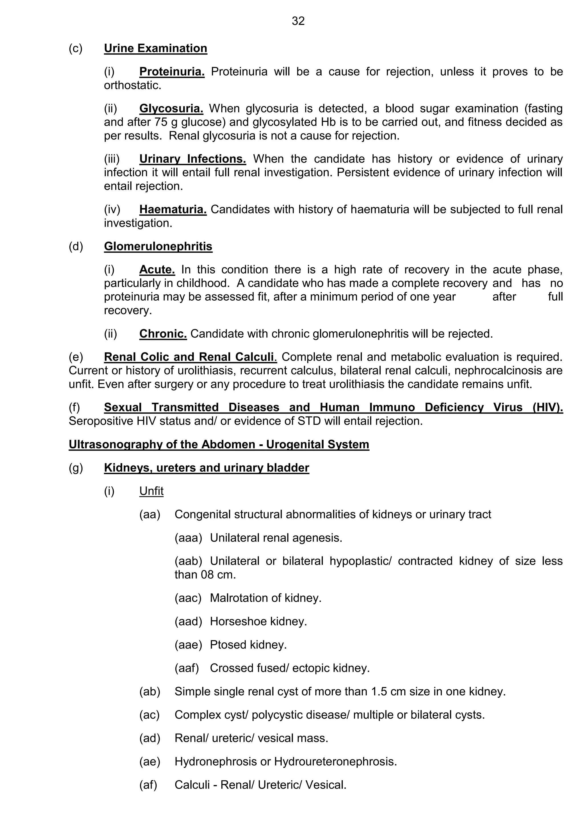 32
(c) Urine Examination
(i) Proteinuria. Proteinuria will be a cause for rejection, unless it proves to be
orthostatic.
(ii) Glycosuria. When glycosuria is detected, a blood sugar examination (fasting
and after 75 g glucose) and glycosylated Hb is to be carried out, and fitness decided as
per results. Renal glycosuria is not a cause for rejection.
(iii) Urinary Infections. When the candidate has history or evidence of urinary
infection it will entail full renal investigation. Persistent evidence of urinary infection will
entail rejection.
(iv) Haematuria. Candidates with history of haematuria will be subjected to full renal
investigation.
(d) Glomerulonephritis
(i) Acute. In this condition there is a high rate of recovery in the acute phase,
particularly in childhood. A candidate who has made a complete recovery and has no
proteinuria may be assessed fit, after a minimum period of one year after full
recovery.
(ii) Chronic. Candidate with chronic glomerulonephritis will be rejected.
(e) Renal Colic and Renal Calculi. Complete renal and metabolic evaluation is required.
Current or history of urolithiasis, recurrent calculus, bilateral renal calculi, nephrocalcinosis are
unfit. Even after surgery or any procedure to treat urolithiasis the candidate remains unfit.
(f) Sexual Transmitted Diseases and Human Immuno Deficiency Virus (HIV).
Seropositive HIV status and/ or evidence of STD will entail rejection.
Ultrasonography of the Abdomen - Urogenital System
(g) Kidneys, ureters and urinary bladder
(i) Unfit
(aa) Congenital structural abnormalities of kidneys or urinary tract
(aaa) Unilateral renal agenesis.
(aab) Unilateral or bilateral hypoplastic/ contracted kidney of size less
than 08 cm.
(aac) Malrotation of kidney.
(aad) Horseshoe kidney.
(aae) Ptosed kidney.
(aaf) Crossed fused/ ectopic kidney.
(ab) Simple single renal cyst of more than 1.5 cm size in one kidney.
(ac) Complex cyst/ polycystic disease/ multiple or bilateral cysts.
(ad) Renal/ ureteric/ vesical mass.
(ae) Hydronephrosis or Hydroureteronephrosis.
(af) Calculi - Renal/ Ureteric/ Vesical.
 