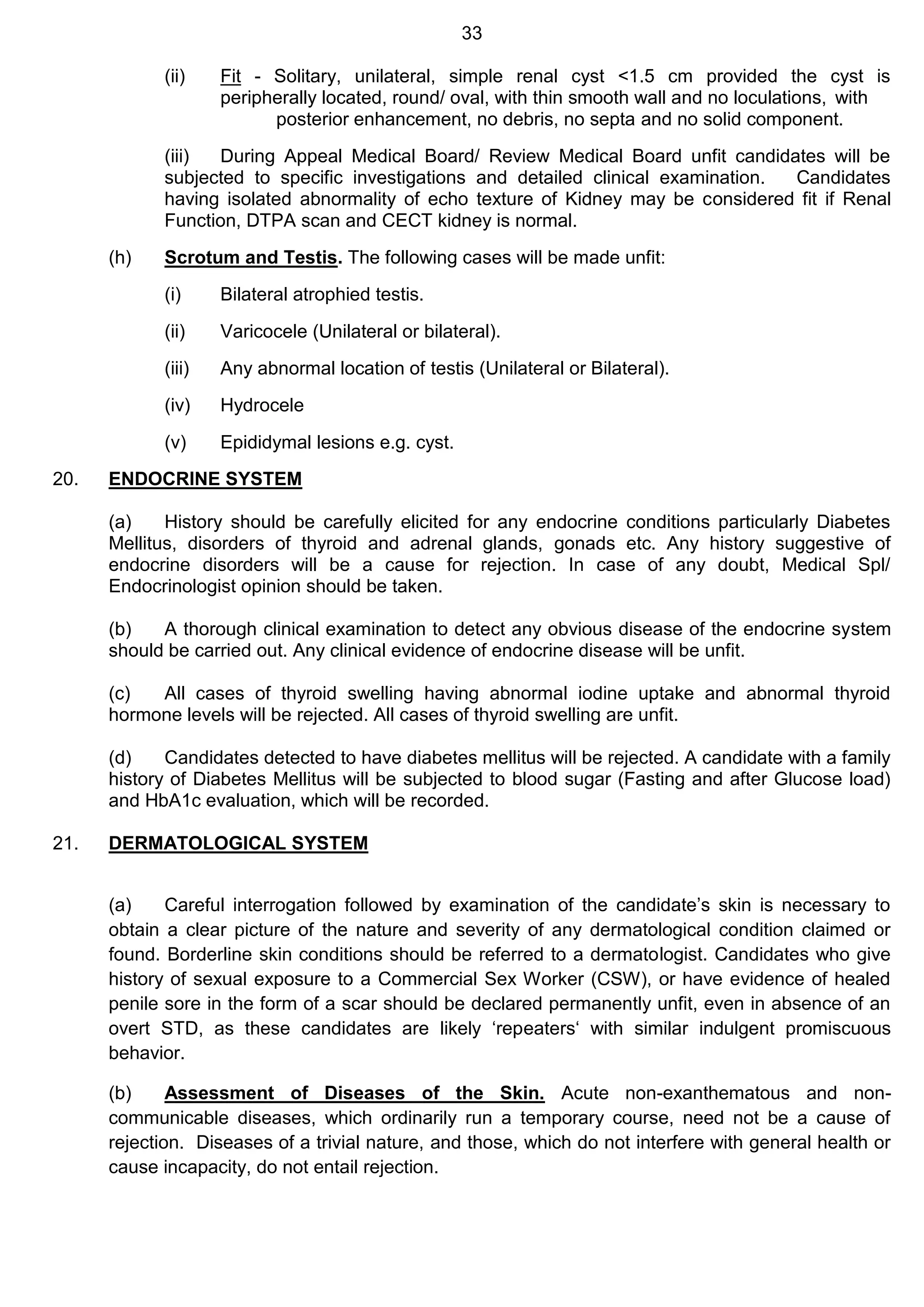 33
(ii) Fit - Solitary, unilateral, simple renal cyst <1.5 cm provided the cyst is
peripherally located, round/ oval, with thin smooth wall and no loculations, with
posterior enhancement, no debris, no septa and no solid component.
(iii) During Appeal Medical Board/ Review Medical Board unfit candidates will be
subjected to specific investigations and detailed clinical examination. Candidates
having isolated abnormality of echo texture of Kidney may be considered fit if Renal
Function, DTPA scan and CECT kidney is normal.
(h) Scrotum and Testis. The following cases will be made unfit:
(i) Bilateral atrophied testis.
(ii) Varicocele (Unilateral or bilateral).
(iii) Any abnormal location of testis (Unilateral or Bilateral).
(iv) Hydrocele
(v) Epididymal lesions e.g. cyst.
20. ENDOCRINE SYSTEM
(a) History should be carefully elicited for any endocrine conditions particularly Diabetes
Mellitus, disorders of thyroid and adrenal glands, gonads etc. Any history suggestive of
endocrine disorders will be a cause for rejection. In case of any doubt, Medical Spl/
Endocrinologist opinion should be taken.
(b) A thorough clinical examination to detect any obvious disease of the endocrine system
should be carried out. Any clinical evidence of endocrine disease will be unfit.
(c) All cases of thyroid swelling having abnormal iodine uptake and abnormal thyroid
hormone levels will be rejected. All cases of thyroid swelling are unfit.
(d) Candidates detected to have diabetes mellitus will be rejected. A candidate with a family
history of Diabetes Mellitus will be subjected to blood sugar (Fasting and after Glucose load)
and HbA1c evaluation, which will be recorded.
21. DERMATOLOGICAL SYSTEM
(a) Careful interrogation followed by examination of the candidate’s skin is necessary to
obtain a clear picture of the nature and severity of any dermatological condition claimed or
found. Borderline skin conditions should be referred to a dermatologist. Candidates who give
history of sexual exposure to a Commercial Sex Worker (CSW), or have evidence of healed
penile sore in the form of a scar should be declared permanently unfit, even in absence of an
overt STD, as these candidates are likely ‘repeaters‘ with similar indulgent promiscuous
behavior.
(b) Assessment of Diseases of the Skin. Acute non-exanthematous and non-
communicable diseases, which ordinarily run a temporary course, need not be a cause of
rejection. Diseases of a trivial nature, and those, which do not interfere with general health or
cause incapacity, do not entail rejection.
 