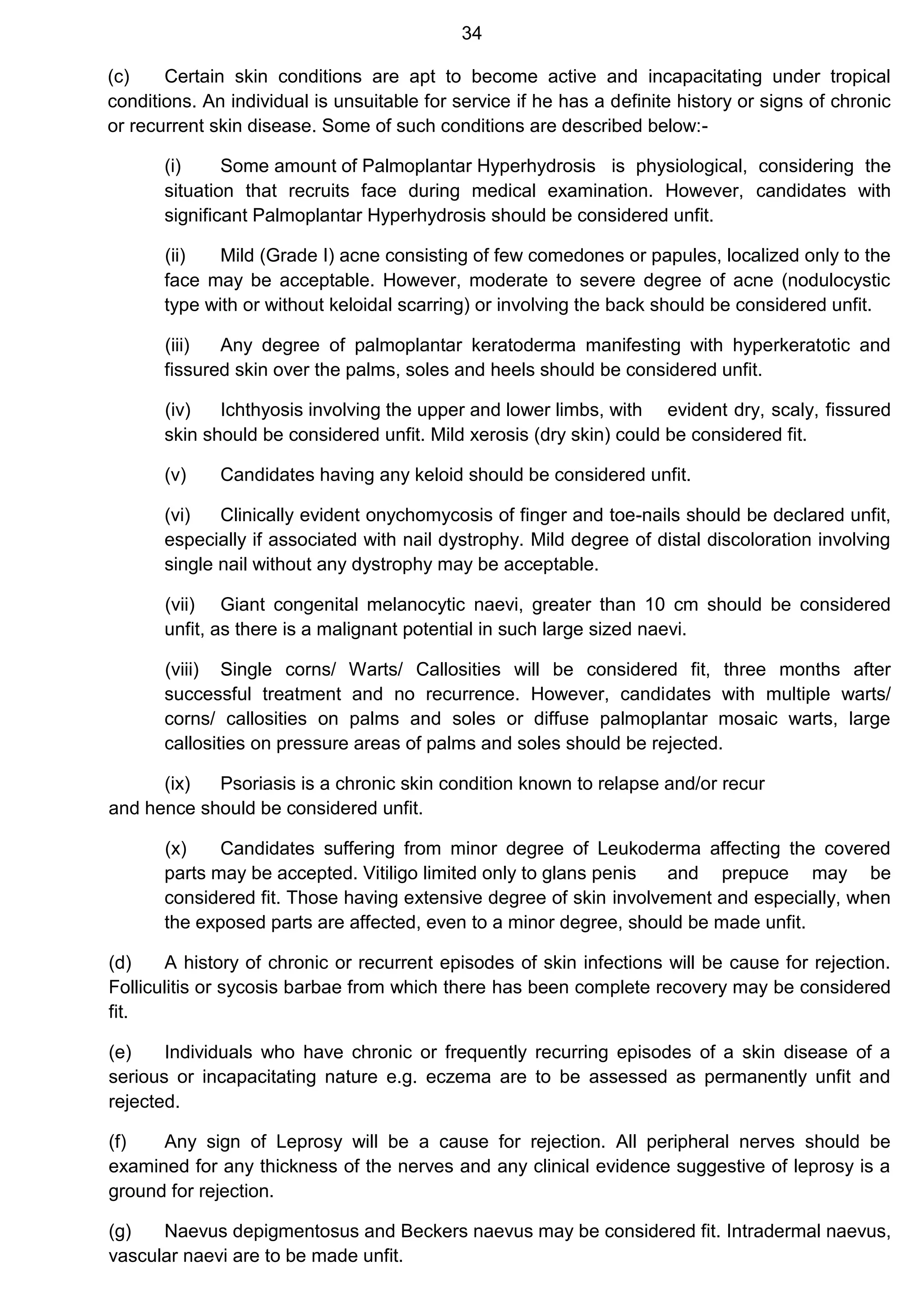 34
(c) Certain skin conditions are apt to become active and incapacitating under tropical
conditions. An individual is unsuitable for service if he has a definite history or signs of chronic
or recurrent skin disease. Some of such conditions are described below:-
(i) Some amount of Palmoplantar Hyperhydrosis is physiological, considering the
situation that recruits face during medical examination. However, candidates with
significant Palmoplantar Hyperhydrosis should be considered unfit.
(ii) Mild (Grade I) acne consisting of few comedones or papules, localized only to the
face may be acceptable. However, moderate to severe degree of acne (nodulocystic
type with or without keloidal scarring) or involving the back should be considered unfit.
(iii) Any degree of palmoplantar keratoderma manifesting with hyperkeratotic and
fissured skin over the palms, soles and heels should be considered unfit.
(iv) Ichthyosis involving the upper and lower limbs, with evident dry, scaly, fissured
skin should be considered unfit. Mild xerosis (dry skin) could be considered fit.
(v) Candidates having any keloid should be considered unfit.
(vi) Clinically evident onychomycosis of finger and toe-nails should be declared unfit,
especially if associated with nail dystrophy. Mild degree of distal discoloration involving
single nail without any dystrophy may be acceptable.
(vii) Giant congenital melanocytic naevi, greater than 10 cm should be considered
unfit, as there is a malignant potential in such large sized naevi.
(viii) Single corns/ Warts/ Callosities will be considered fit, three months after
successful treatment and no recurrence. However, candidates with multiple warts/
corns/ callosities on palms and soles or diffuse palmoplantar mosaic warts, large
callosities on pressure areas of palms and soles should be rejected.
(ix) Psoriasis is a chronic skin condition known to relapse and/or recur
and hence should be considered unfit.
(x) Candidates suffering from minor degree of Leukoderma affecting the covered
parts may be accepted. Vitiligo limited only to glans penis and prepuce may be
considered fit. Those having extensive degree of skin involvement and especially, when
the exposed parts are affected, even to a minor degree, should be made unfit.
(d) A history of chronic or recurrent episodes of skin infections will be cause for rejection.
Folliculitis or sycosis barbae from which there has been complete recovery may be considered
fit.
(e) Individuals who have chronic or frequently recurring episodes of a skin disease of a
serious or incapacitating nature e.g. eczema are to be assessed as permanently unfit and
rejected.
(f) Any sign of Leprosy will be a cause for rejection. All peripheral nerves should be
examined for any thickness of the nerves and any clinical evidence suggestive of leprosy is a
ground for rejection.
(g) Naevus depigmentosus and Beckers naevus may be considered fit. Intradermal naevus,
vascular naevi are to be made unfit.
 