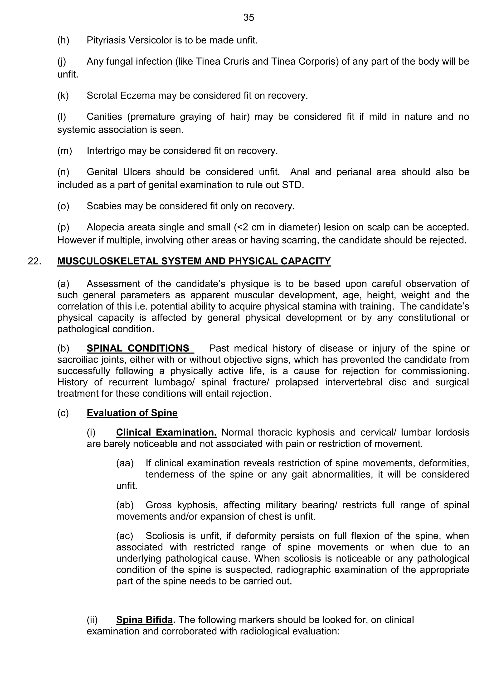 35
(h) Pityriasis Versicolor is to be made unfit.
(j) Any fungal infection (like Tinea Cruris and Tinea Corporis) of any part of the body will be
unfit.
(k) Scrotal Eczema may be considered fit on recovery.
(l) Canities (premature graying of hair) may be considered fit if mild in nature and no
systemic association is seen.
(m) Intertrigo may be considered fit on recovery.
(n) Genital Ulcers should be considered unfit. Anal and perianal area should also be
included as a part of genital examination to rule out STD.
(o) Scabies may be considered fit only on recovery.
(p) Alopecia areata single and small (<2 cm in diameter) lesion on scalp can be accepted.
However if multiple, involving other areas or having scarring, the candidate should be rejected.
22. MUSCULOSKELETAL SYSTEM AND PHYSICAL CAPACITY
(a) Assessment of the candidate’s physique is to be based upon careful observation of
such general parameters as apparent muscular development, age, height, weight and the
correlation of this i.e. potential ability to acquire physical stamina with training. The candidate’s
physical capacity is affected by general physical development or by any constitutional or
pathological condition.
(b) SPINAL CONDITIONS Past medical history of disease or injury of the spine or
sacroiliac joints, either with or without objective signs, which has prevented the candidate from
successfully following a physically active life, is a cause for rejection for commissioning.
History of recurrent lumbago/ spinal fracture/ prolapsed intervertebral disc and surgical
treatment for these conditions will entail rejection.
(c) Evaluation of Spine
(i) Clinical Examination. Normal thoracic kyphosis and cervical/ lumbar lordosis
are barely noticeable and not associated with pain or restriction of movement.
(aa) If clinical examination reveals restriction of spine movements, deformities,
tenderness of the spine or any gait abnormalities, it will be considered
unfit.
(ab) Gross kyphosis, affecting military bearing/ restricts full range of spinal
movements and/or expansion of chest is unfit.
(ac) Scoliosis is unfit, if deformity persists on full flexion of the spine, when
associated with restricted range of spine movements or when due to an
underlying pathological cause. When scoliosis is noticeable or any pathological
condition of the spine is suspected, radiographic examination of the appropriate
part of the spine needs to be carried out.
(ii) Spina Bifida. The following markers should be looked for, on clinical
examination and corroborated with radiological evaluation:
 