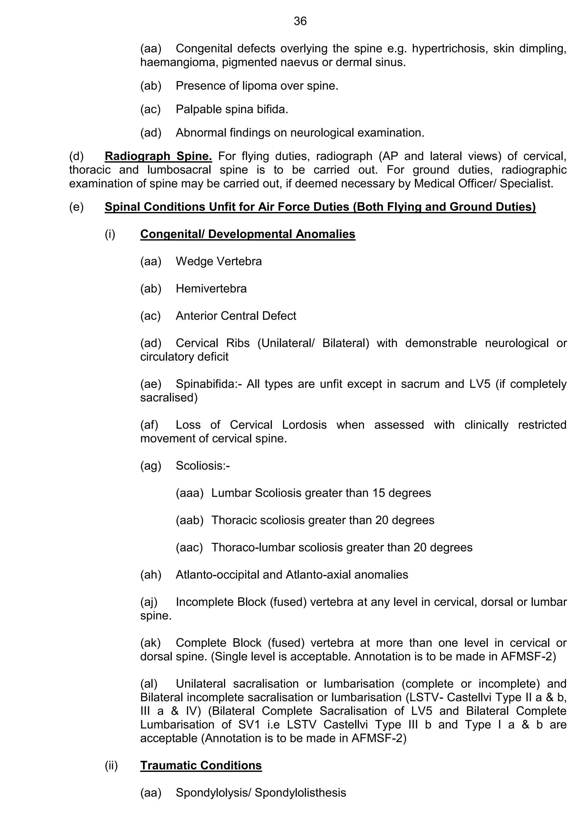 36
(aa) Congenital defects overlying the spine e.g. hypertrichosis, skin dimpling,
haemangioma, pigmented naevus or dermal sinus.
(ab) Presence of lipoma over spine.
(ac) Palpable spina bifida.
(ad) Abnormal findings on neurological examination.
(d) Radiograph Spine. For flying duties, radiograph (AP and lateral views) of cervical,
thoracic and lumbosacral spine is to be carried out. For ground duties, radiographic
examination of spine may be carried out, if deemed necessary by Medical Officer/ Specialist.
(e) Spinal Conditions Unfit for Air Force Duties (Both Flying and Ground Duties)
(i) Congenital/ Developmental Anomalies
(aa) Wedge Vertebra
(ab) Hemivertebra
(ac) Anterior Central Defect
(ad) Cervical Ribs (Unilateral/ Bilateral) with demonstrable neurological or
circulatory deficit
(ae) Spinabifida:- All types are unfit except in sacrum and LV5 (if completely
sacralised)
(af) Loss of Cervical Lordosis when assessed with clinically restricted
movement of cervical spine.
(ag) Scoliosis:-
(aaa) Lumbar Scoliosis greater than 15 degrees
(aab) Thoracic scoliosis greater than 20 degrees
(aac) Thoraco-lumbar scoliosis greater than 20 degrees
(ah) Atlanto-occipital and Atlanto-axial anomalies
(aj) Incomplete Block (fused) vertebra at any level in cervical, dorsal or lumbar
spine.
(ak) Complete Block (fused) vertebra at more than one level in cervical or
dorsal spine. (Single level is acceptable. Annotation is to be made in AFMSF-2)
(al) Unilateral sacralisation or lumbarisation (complete or incomplete) and
Bilateral incomplete sacralisation or lumbarisation (LSTV- Castellvi Type II a & b,
III a & IV) (Bilateral Complete Sacralisation of LV5 and Bilateral Complete
Lumbarisation of SV1 i.e LSTV Castellvi Type III b and Type I a & b are
acceptable (Annotation is to be made in AFMSF-2)
(ii) Traumatic Conditions
(aa) Spondylolysis/ Spondylolisthesis
 