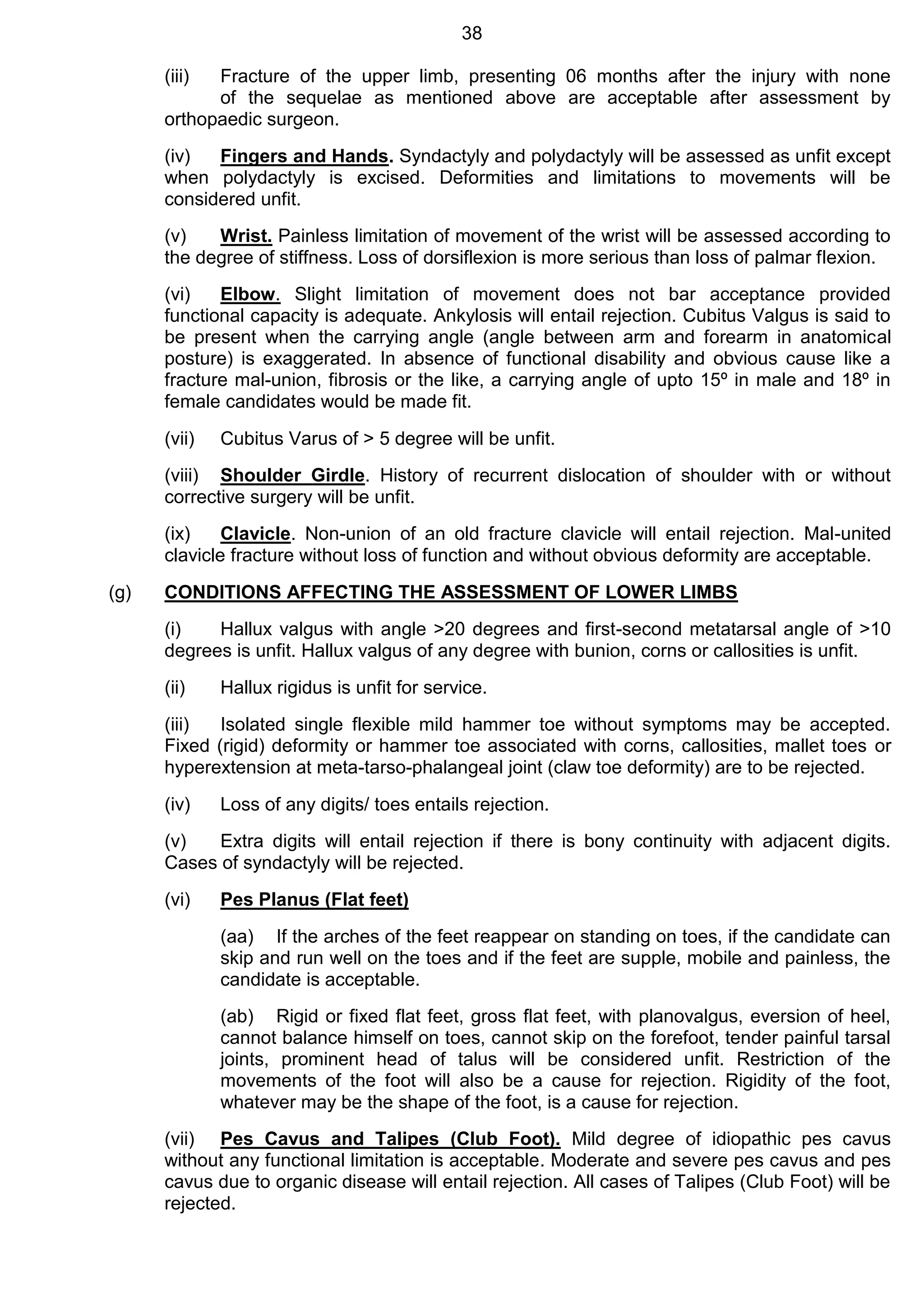 38
(iii) Fracture of the upper limb, presenting 06 months after the injury with none
of the sequelae as mentioned above are acceptable after assessment by
orthopaedic surgeon.
(iv) Fingers and Hands. Syndactyly and polydactyly will be assessed as unfit except
when polydactyly is excised. Deformities and limitations to movements will be
considered unfit.
(v) Wrist. Painless limitation of movement of the wrist will be assessed according to
the degree of stiffness. Loss of dorsiflexion is more serious than loss of palmar flexion.
(vi) Elbow. Slight limitation of movement does not bar acceptance provided
functional capacity is adequate. Ankylosis will entail rejection. Cubitus Valgus is said to
be present when the carrying angle (angle between arm and forearm in anatomical
posture) is exaggerated. In absence of functional disability and obvious cause like a
fracture mal-union, fibrosis or the like, a carrying angle of upto 15º in male and 18º in
female candidates would be made fit.
(vii) Cubitus Varus of > 5 degree will be unfit.
(viii) Shoulder Girdle. History of recurrent dislocation of shoulder with or without
corrective surgery will be unfit.
(ix) Clavicle. Non-union of an old fracture clavicle will entail rejection. Mal-united
clavicle fracture without loss of function and without obvious deformity are acceptable.
(g) CONDITIONS AFFECTING THE ASSESSMENT OF LOWER LIMBS
(i) Hallux valgus with angle >20 degrees and first-second metatarsal angle of >10
degrees is unfit. Hallux valgus of any degree with bunion, corns or callosities is unfit.
(ii) Hallux rigidus is unfit for service.
(iii) Isolated single flexible mild hammer toe without symptoms may be accepted.
Fixed (rigid) deformity or hammer toe associated with corns, callosities, mallet toes or
hyperextension at meta-tarso-phalangeal joint (claw toe deformity) are to be rejected.
(iv) Loss of any digits/ toes entails rejection.
(v) Extra digits will entail rejection if there is bony continuity with adjacent digits.
Cases of syndactyly will be rejected.
(vi) Pes Planus (Flat feet)
(aa) If the arches of the feet reappear on standing on toes, if the candidate can
skip and run well on the toes and if the feet are supple, mobile and painless, the
candidate is acceptable.
(ab) Rigid or fixed flat feet, gross flat feet, with planovalgus, eversion of heel,
cannot balance himself on toes, cannot skip on the forefoot, tender painful tarsal
joints, prominent head of talus will be considered unfit. Restriction of the
movements of the foot will also be a cause for rejection. Rigidity of the foot,
whatever may be the shape of the foot, is a cause for rejection.
(vii) Pes Cavus and Talipes (Club Foot). Mild degree of idiopathic pes cavus
without any functional limitation is acceptable. Moderate and severe pes cavus and pes
cavus due to organic disease will entail rejection. All cases of Talipes (Club Foot) will be
rejected.
 