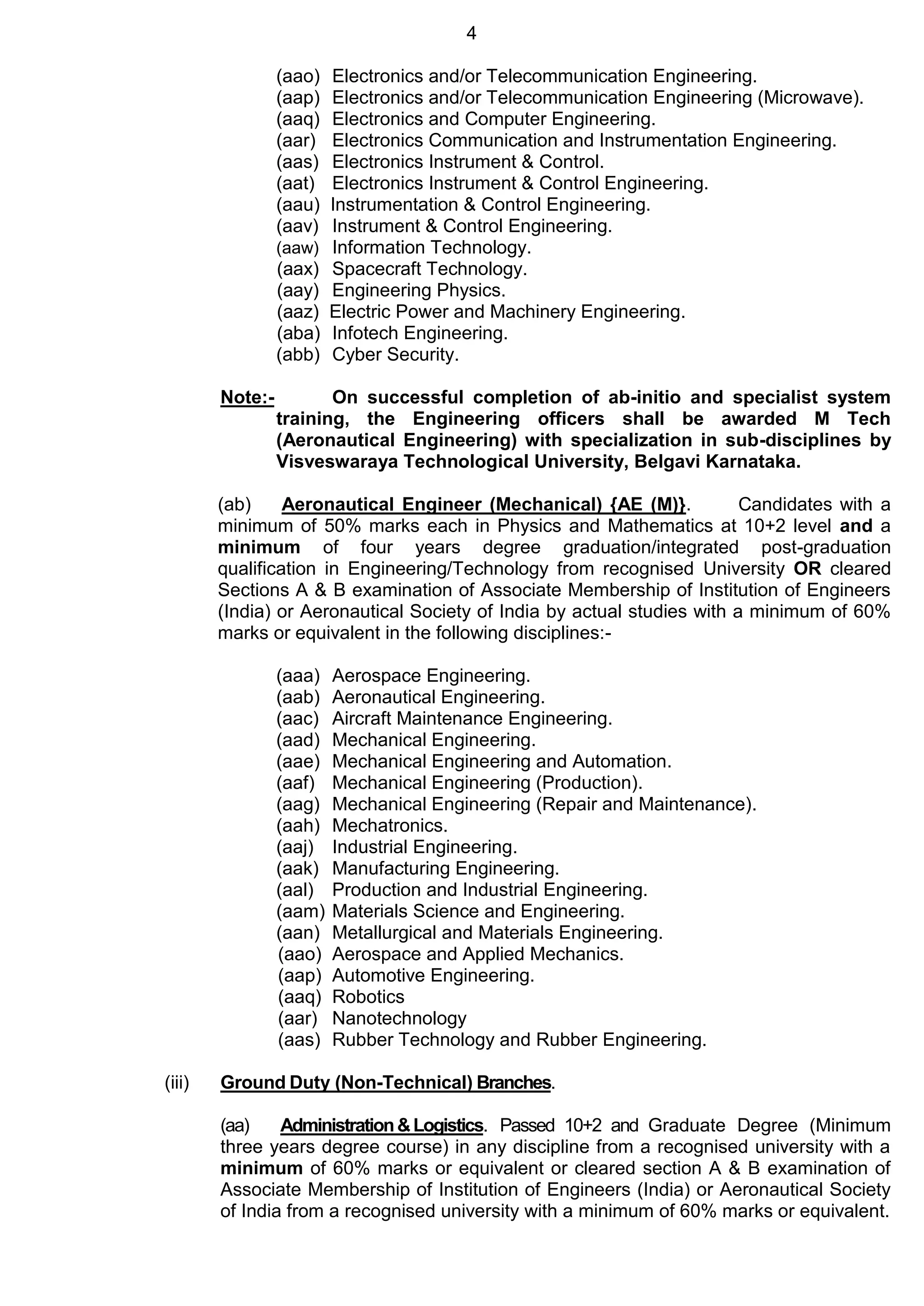 4
(aao) Electronics and/or Telecommunication Engineering.
(aap) Electronics and/or Telecommunication Engineering (Microwave).
(aaq) Electronics and Computer Engineering.
(aar) Electronics Communication and Instrumentation Engineering.
(aas) Electronics Instrument & Control.
(aat) Electronics Instrument & Control Engineering.
(aau) Instrumentation & Control Engineering.
(aav) Instrument & Control Engineering.
(aaw) Information Technology.
(aax) Spacecraft Technology.
(aay) Engineering Physics.
(aaz) Electric Power and Machinery Engineering.
(aba) Infotech Engineering.
(abb) Cyber Security.
Note:- On successful completion of ab-initio and specialist system
training, the Engineering officers shall be awarded M Tech
(Aeronautical Engineering) with specialization in sub-disciplines by
Visveswaraya Technological University, Belgavi Karnataka.
(ab) Aeronautical Engineer (Mechanical) {AE (M)}. Candidates with a
minimum of 50% marks each in Physics and Mathematics at 10+2 level and a
minimum of four years degree graduation/integrated post-graduation
qualification in Engineering/Technology from recognised University OR cleared
Sections A & B examination of Associate Membership of Institution of Engineers
(India) or Aeronautical Society of India by actual studies with a minimum of 60%
marks or equivalent in the following disciplines:-
(aaa) Aerospace Engineering.
(aab) Aeronautical Engineering.
(aac) Aircraft Maintenance Engineering.
(aad) Mechanical Engineering.
(aae) Mechanical Engineering and Automation.
(aaf) Mechanical Engineering (Production).
(aag) Mechanical Engineering (Repair and Maintenance).
(aah) Mechatronics.
(aaj) Industrial Engineering.
(aak) Manufacturing Engineering.
(aal) Production and Industrial Engineering.
(aam) Materials Science and Engineering.
(aan) Metallurgical and Materials Engineering.
(aao) Aerospace and Applied Mechanics.
(aap) Automotive Engineering.
(aaq) Robotics
(aar) Nanotechnology
(aas) Rubber Technology and Rubber Engineering.
(iii) Ground Duty (Non-Technical) Branches.
(aa) Administration&Logistics. Passed 10+2 and Graduate Degree (Minimum
three years degree course) in any discipline from a recognised university with a
minimum of 60% marks or equivalent or cleared section A & B examination of
Associate Membership of Institution of Engineers (India) or Aeronautical Society
of India from a recognised university with a minimum of 60% marks or equivalent.
 