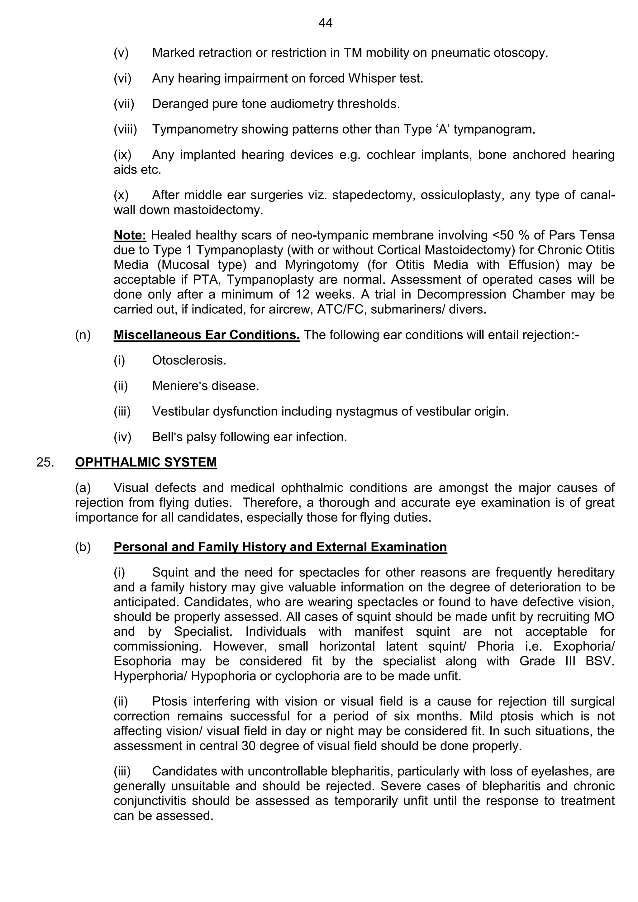 44
(v) Marked retraction or restriction in TM mobility on pneumatic otoscopy.
(vi) Any hearing impairment on forced Whisper test.
(vii) Deranged pure tone audiometry thresholds.
(viii) Tympanometry showing patterns other than Type ‘A’ tympanogram.
(ix) Any implanted hearing devices e.g. cochlear implants, bone anchored hearing
aids etc.
(x) After middle ear surgeries viz. stapedectomy, ossiculoplasty, any type of canal-
wall down mastoidectomy.
Note: Healed healthy scars of neo-tympanic membrane involving <50 % of Pars Tensa
due to Type 1 Tympanoplasty (with or without Cortical Mastoidectomy) for Chronic Otitis
Media (Mucosal type) and Myringotomy (for Otitis Media with Effusion) may be
acceptable if PTA, Tympanoplasty are normal. Assessment of operated cases will be
done only after a minimum of 12 weeks. A trial in Decompression Chamber may be
carried out, if indicated, for aircrew, ATC/FC, submariners/ divers.
(n) Miscellaneous Ear Conditions. The following ear conditions will entail rejection:-
(i) Otosclerosis.
(ii) Meniere‘s disease.
(iii) Vestibular dysfunction including nystagmus of vestibular origin.
(iv) Bell‘s palsy following ear infection.
25. OPHTHALMIC SYSTEM
(a) Visual defects and medical ophthalmic conditions are amongst the major causes of
rejection from flying duties. Therefore, a thorough and accurate eye examination is of great
importance for all candidates, especially those for flying duties.
(b) Personal and Family History and External Examination
(i) Squint and the need for spectacles for other reasons are frequently hereditary
and a family history may give valuable information on the degree of deterioration to be
anticipated. Candidates, who are wearing spectacles or found to have defective vision,
should be properly assessed. All cases of squint should be made unfit by recruiting MO
and by Specialist. Individuals with manifest squint are not acceptable for
commissioning. However, small horizontal latent squint/ Phoria i.e. Exophoria/
Esophoria may be considered fit by the specialist along with Grade III BSV.
Hyperphoria/ Hypophoria or cyclophoria are to be made unfit.
(ii) Ptosis interfering with vision or visual field is a cause for rejection till surgical
correction remains successful for a period of six months. Mild ptosis which is not
affecting vision/ visual field in day or night may be considered fit. In such situations, the
assessment in central 30 degree of visual field should be done properly.
(iii) Candidates with uncontrollable blepharitis, particularly with loss of eyelashes, are
generally unsuitable and should be rejected. Severe cases of blepharitis and chronic
conjunctivitis should be assessed as temporarily unfit until the response to treatment
can be assessed.
 