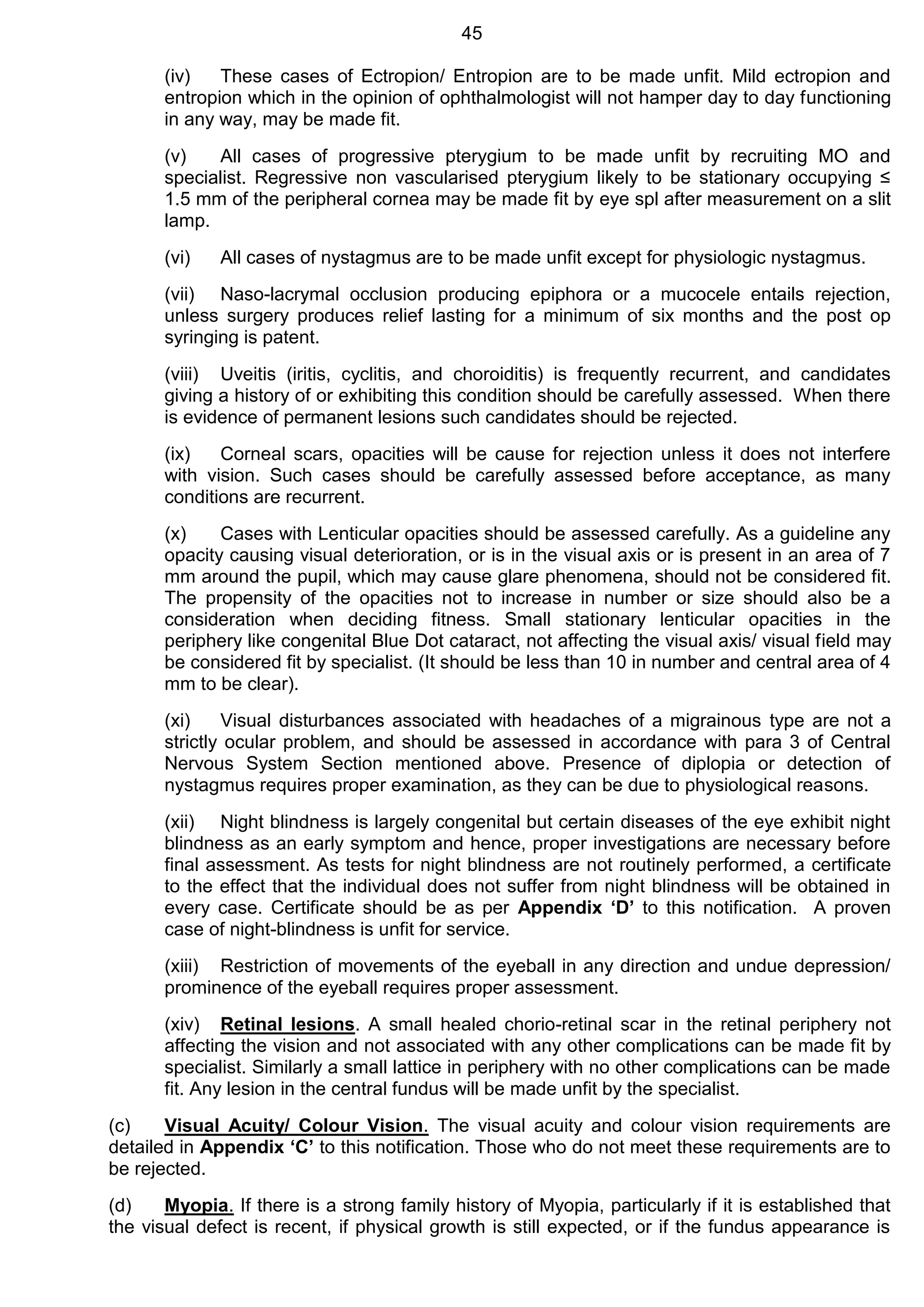 45
(iv) These cases of Ectropion/ Entropion are to be made unfit. Mild ectropion and
entropion which in the opinion of ophthalmologist will not hamper day to day functioning
in any way, may be made fit.
(v) All cases of progressive pterygium to be made unfit by recruiting MO and
specialist. Regressive non vascularised pterygium likely to be stationary occupying ≤
1.5 mm of the peripheral cornea may be made fit by eye spl after measurement on a slit
lamp.
(vi) All cases of nystagmus are to be made unfit except for physiologic nystagmus.
(vii) Naso-lacrymal occlusion producing epiphora or a mucocele entails rejection,
unless surgery produces relief lasting for a minimum of six months and the post op
syringing is patent.
(viii) Uveitis (iritis, cyclitis, and choroiditis) is frequently recurrent, and candidates
giving a history of or exhibiting this condition should be carefully assessed. When there
is evidence of permanent lesions such candidates should be rejected.
(ix) Corneal scars, opacities will be cause for rejection unless it does not interfere
with vision. Such cases should be carefully assessed before acceptance, as many
conditions are recurrent.
(x) Cases with Lenticular opacities should be assessed carefully. As a guideline any
opacity causing visual deterioration, or is in the visual axis or is present in an area of 7
mm around the pupil, which may cause glare phenomena, should not be considered fit.
The propensity of the opacities not to increase in number or size should also be a
consideration when deciding fitness. Small stationary lenticular opacities in the
periphery like congenital Blue Dot cataract, not affecting the visual axis/ visual field may
be considered fit by specialist. (It should be less than 10 in number and central area of 4
mm to be clear).
(xi) Visual disturbances associated with headaches of a migrainous type are not a
strictly ocular problem, and should be assessed in accordance with para 3 of Central
Nervous System Section mentioned above. Presence of diplopia or detection of
nystagmus requires proper examination, as they can be due to physiological reasons.
(xii) Night blindness is largely congenital but certain diseases of the eye exhibit night
blindness as an early symptom and hence, proper investigations are necessary before
final assessment. As tests for night blindness are not routinely performed, a certificate
to the effect that the individual does not suffer from night blindness will be obtained in
every case. Certificate should be as per Appendix ‘D’ to this notification. A proven
case of night-blindness is unfit for service.
(xiii) Restriction of movements of the eyeball in any direction and undue depression/
prominence of the eyeball requires proper assessment.
(xiv) Retinal lesions. A small healed chorio-retinal scar in the retinal periphery not
affecting the vision and not associated with any other complications can be made fit by
specialist. Similarly a small lattice in periphery with no other complications can be made
fit. Any lesion in the central fundus will be made unfit by the specialist.
(c) Visual Acuity/ Colour Vision. The visual acuity and colour vision requirements are
detailed in Appendix ‘C’ to this notification. Those who do not meet these requirements are to
be rejected.
(d) Myopia. If there is a strong family history of Myopia, particularly if it is established that
the visual defect is recent, if physical growth is still expected, or if the fundus appearance is
 