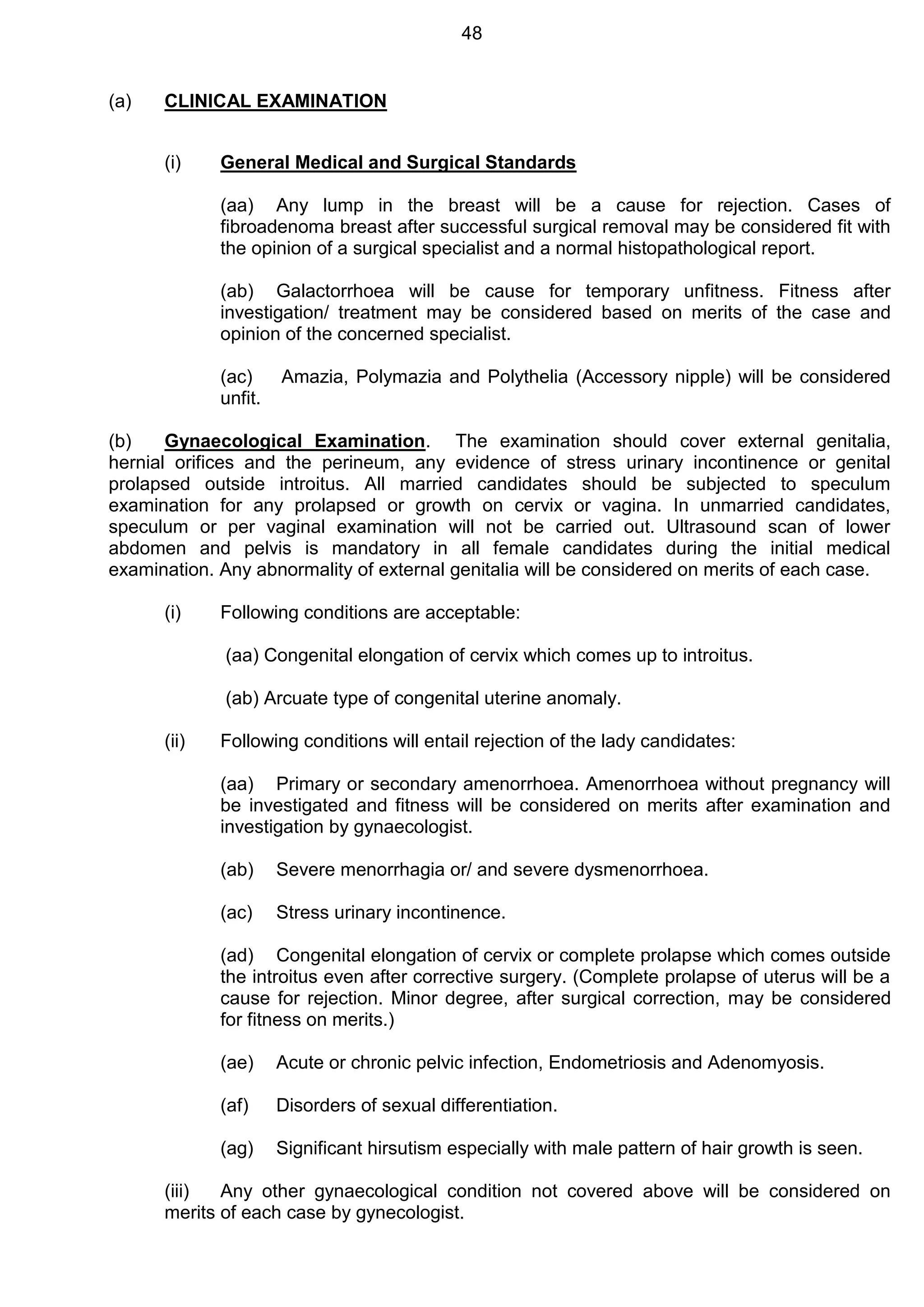 48
(a) CLINICAL EXAMINATION
(i) General Medical and Surgical Standards
(aa) Any lump in the breast will be a cause for rejection. Cases of
fibroadenoma breast after successful surgical removal may be considered fit with
the opinion of a surgical specialist and a normal histopathological report.
(ab) Galactorrhoea will be cause for temporary unfitness. Fitness after
investigation/ treatment may be considered based on merits of the case and
opinion of the concerned specialist.
(ac) Amazia, Polymazia and Polythelia (Accessory nipple) will be considered
unfit.
(b) Gynaecological Examination. The examination should cover external genitalia,
hernial orifices and the perineum, any evidence of stress urinary incontinence or genital
prolapsed outside introitus. All married candidates should be subjected to speculum
examination for any prolapsed or growth on cervix or vagina. In unmarried candidates,
speculum or per vaginal examination will not be carried out. Ultrasound scan of lower
abdomen and pelvis is mandatory in all female candidates during the initial medical
examination. Any abnormality of external genitalia will be considered on merits of each case.
(i) Following conditions are acceptable:
(aa) Congenital elongation of cervix which comes up to introitus.
(ab) Arcuate type of congenital uterine anomaly.
(ii) Following conditions will entail rejection of the lady candidates:
(aa) Primary or secondary amenorrhoea. Amenorrhoea without pregnancy will
be investigated and fitness will be considered on merits after examination and
investigation by gynaecologist.
(ab) Severe menorrhagia or/ and severe dysmenorrhoea.
(ac) Stress urinary incontinence.
(ad) Congenital elongation of cervix or complete prolapse which comes outside
the introitus even after corrective surgery. (Complete prolapse of uterus will be a
cause for rejection. Minor degree, after surgical correction, may be considered
for fitness on merits.)
(ae) Acute or chronic pelvic infection, Endometriosis and Adenomyosis.
(af) Disorders of sexual differentiation.
(ag) Significant hirsutism especially with male pattern of hair growth is seen.
(iii) Any other gynaecological condition not covered above will be considered on
merits of each case by gynecologist.
 