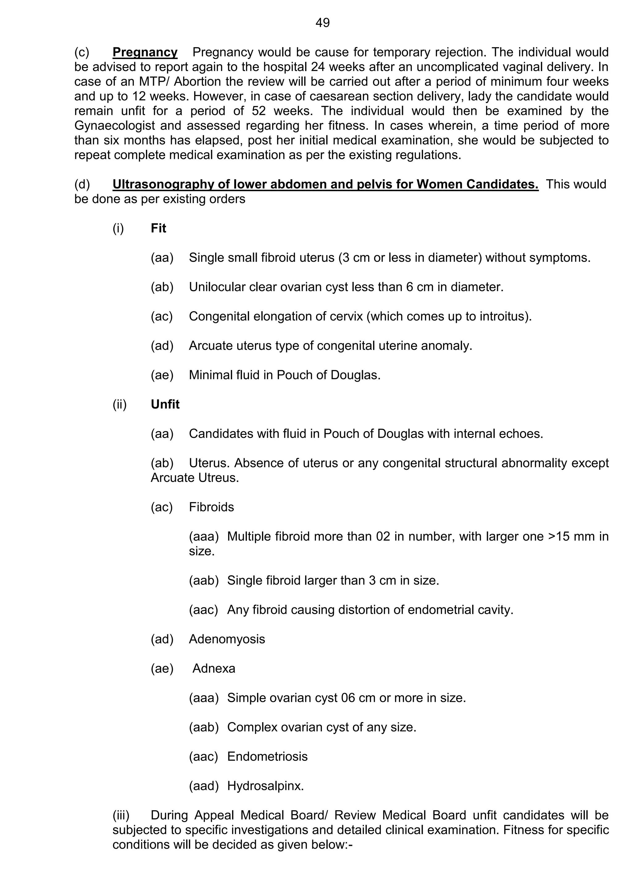 49
(c) Pregnancy Pregnancy would be cause for temporary rejection. The individual would
be advised to report again to the hospital 24 weeks after an uncomplicated vaginal delivery. In
case of an MTP/ Abortion the review will be carried out after a period of minimum four weeks
and up to 12 weeks. However, in case of caesarean section delivery, lady the candidate would
remain unfit for a period of 52 weeks. The individual would then be examined by the
Gynaecologist and assessed regarding her fitness. In cases wherein, a time period of more
than six months has elapsed, post her initial medical examination, she would be subjected to
repeat complete medical examination as per the existing regulations.
(d) Ultrasonography of lower abdomen and pelvis for Women Candidates. This would
be done as per existing orders
(i) Fit
(aa) Single small fibroid uterus (3 cm or less in diameter) without symptoms.
(ab) Unilocular clear ovarian cyst less than 6 cm in diameter.
(ac) Congenital elongation of cervix (which comes up to introitus).
(ad) Arcuate uterus type of congenital uterine anomaly.
(ae) Minimal fluid in Pouch of Douglas.
(ii) Unfit
(aa) Candidates with fluid in Pouch of Douglas with internal echoes.
(ab) Uterus. Absence of uterus or any congenital structural abnormality except
Arcuate Utreus.
(ac) Fibroids
(aaa) Multiple fibroid more than 02 in number, with larger one >15 mm in
size.
(aab) Single fibroid larger than 3 cm in size.
(aac) Any fibroid causing distortion of endometrial cavity.
(ad) Adenomyosis
(ae) Adnexa
(aaa) Simple ovarian cyst 06 cm or more in size.
(aab) Complex ovarian cyst of any size.
(aac) Endometriosis
(aad) Hydrosalpinx.
(iii) During Appeal Medical Board/ Review Medical Board unfit candidates will be
subjected to specific investigations and detailed clinical examination. Fitness for specific
conditions will be decided as given below:-
 