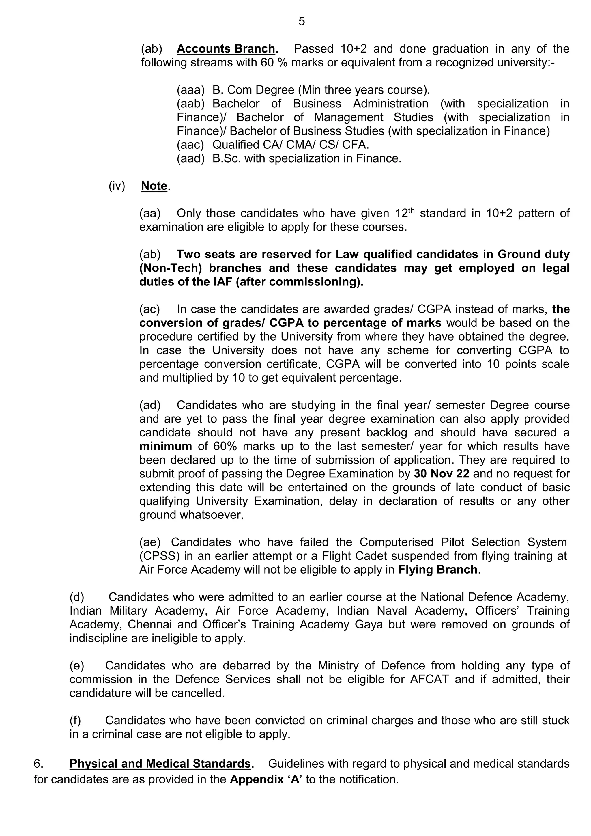 5
(ab) Accounts Branch. Passed 10+2 and done graduation in any of the
following streams with 60 % marks or equivalent from a recognized university:-
(aaa) B. Com Degree (Min three years course).
(aab) Bachelor of Business Administration (with specialization in
Finance)/ Bachelor of Management Studies (with specialization in
Finance)/ Bachelor of Business Studies (with specialization in Finance)
(aac) Qualified CA/ CMA/ CS/ CFA.
(aad) B.Sc. with specialization in Finance.
(iv) Note.
(aa) Only those candidates who have given 12th standard in 10+2 pattern of
examination are eligible to apply for these courses.
(ab) Two seats are reserved for Law qualified candidates in Ground duty
(Non-Tech) branches and these candidates may get employed on legal
duties of the IAF (after commissioning).
(ac) In case the candidates are awarded grades/ CGPA instead of marks, the
conversion of grades/ CGPA to percentage of marks would be based on the
procedure certified by the University from where they have obtained the degree.
In case the University does not have any scheme for converting CGPA to
percentage conversion certificate, CGPA will be converted into 10 points scale
and multiplied by 10 to get equivalent percentage.
(ad) Candidates who are studying in the final year/ semester Degree course
and are yet to pass the final year degree examination can also apply provided
candidate should not have any present backlog and should have secured a
minimum of 60% marks up to the last semester/ year for which results have
been declared up to the time of submission of application. They are required to
submit proof of passing the Degree Examination by 30 Nov 22 and no request for
extending this date will be entertained on the grounds of late conduct of basic
qualifying University Examination, delay in declaration of results or any other
ground whatsoever.
(ae) Candidates who have failed the Computerised Pilot Selection System
(CPSS) in an earlier attempt or a Flight Cadet suspended from flying training at
Air Force Academy will not be eligible to apply in Flying Branch.
(d) Candidates who were admitted to an earlier course at the National Defence Academy,
Indian Military Academy, Air Force Academy, Indian Naval Academy, Officers’ Training
Academy, Chennai and Officer’s Training Academy Gaya but were removed on grounds of
indiscipline are ineligible to apply.
(e) Candidates who are debarred by the Ministry of Defence from holding any type of
commission in the Defence Services shall not be eligible for AFCAT and if admitted, their
candidature will be cancelled.
(f) Candidates who have been convicted on criminal charges and those who are still stuck
in a criminal case are not eligible to apply.
6. Physical and Medical Standards. Guidelines with regard to physical and medical standards
for candidates are as provided in the Appendix ‘A’ to the notification.
 