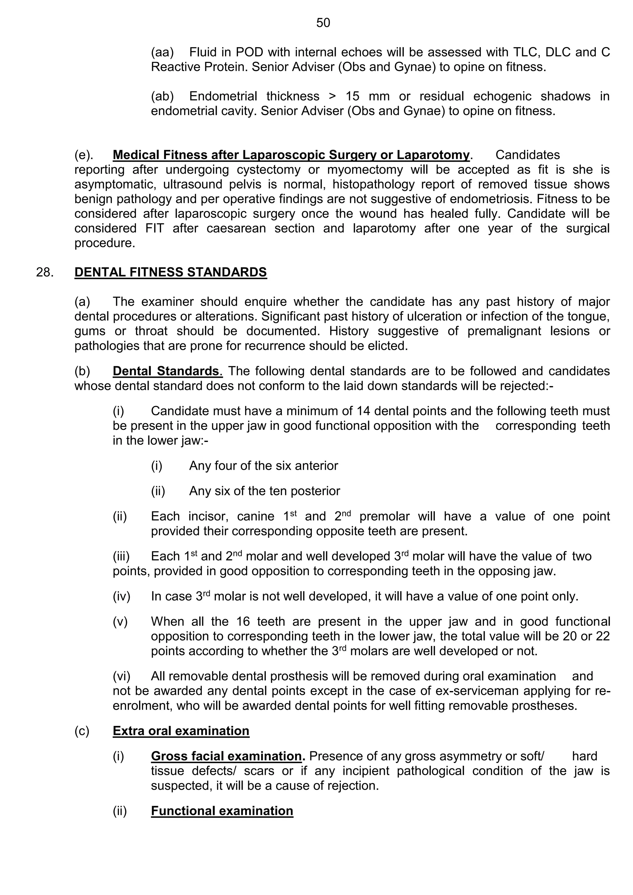 50
(aa) Fluid in POD with internal echoes will be assessed with TLC, DLC and C
Reactive Protein. Senior Adviser (Obs and Gynae) to opine on fitness.
(ab) Endometrial thickness > 15 mm or residual echogenic shadows in
endometrial cavity. Senior Adviser (Obs and Gynae) to opine on fitness.
(e). Medical Fitness after Laparoscopic Surgery or Laparotomy. Candidates
reporting after undergoing cystectomy or myomectomy will be accepted as fit is she is
asymptomatic, ultrasound pelvis is normal, histopathology report of removed tissue shows
benign pathology and per operative findings are not suggestive of endometriosis. Fitness to be
considered after laparoscopic surgery once the wound has healed fully. Candidate will be
considered FIT after caesarean section and laparotomy after one year of the surgical
procedure.
28. DENTAL FITNESS STANDARDS
(a) The examiner should enquire whether the candidate has any past history of major
dental procedures or alterations. Significant past history of ulceration or infection of the tongue,
gums or throat should be documented. History suggestive of premalignant lesions or
pathologies that are prone for recurrence should be elicted.
(b) Dental Standards. The following dental standards are to be followed and candidates
whose dental standard does not conform to the laid down standards will be rejected:-
(i) Candidate must have a minimum of 14 dental points and the following teeth must
be present in the upper jaw in good functional opposition with the corresponding teeth
in the lower jaw:-
(i) Any four of the six anterior
(ii) Any six of the ten posterior
(ii) Each incisor, canine 1st and 2nd premolar will have a value of one point
provided their corresponding opposite teeth are present.
(iii) Each 1st and 2nd molar and well developed 3rd molar will have the value of two
points, provided in good opposition to corresponding teeth in the opposing jaw.
(iv) In case 3rd molar is not well developed, it will have a value of one point only.
(v) When all the 16 teeth are present in the upper jaw and in good functional
opposition to corresponding teeth in the lower jaw, the total value will be 20 or 22
points according to whether the 3rd molars are well developed or not.
(vi) All removable dental prosthesis will be removed during oral examination and
not be awarded any dental points except in the case of ex-serviceman applying for re-
enrolment, who will be awarded dental points for well fitting removable prostheses.
(c) Extra oral examination
(i) Gross facial examination. Presence of any gross asymmetry or soft/ hard
tissue defects/ scars or if any incipient pathological condition of the jaw is
suspected, it will be a cause of rejection.
(ii) Functional examination
 