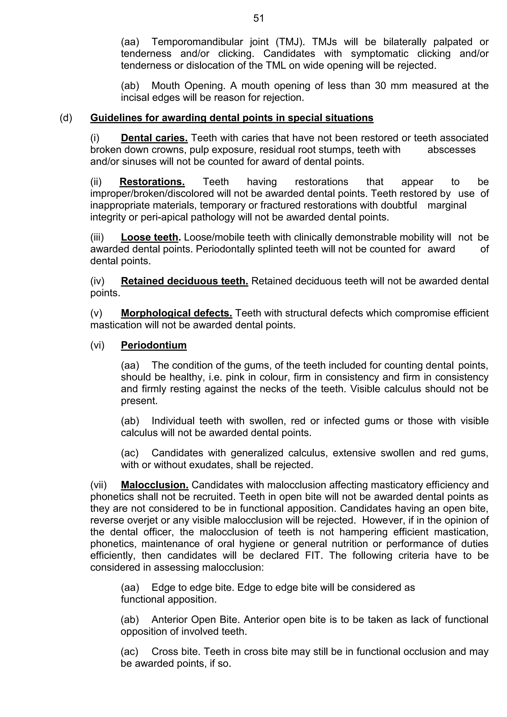 51
(aa) Temporomandibular joint (TMJ). TMJs will be bilaterally palpated or
tenderness and/or clicking. Candidates with symptomatic clicking and/or
tenderness or dislocation of the TML on wide opening will be rejected.
(ab) Mouth Opening. A mouth opening of less than 30 mm measured at the
incisal edges will be reason for rejection.
(d) Guidelines for awarding dental points in special situations
(i) Dental caries. Teeth with caries that have not been restored or teeth associated
broken down crowns, pulp exposure, residual root stumps, teeth with abscesses
and/or sinuses will not be counted for award of dental points.
(ii) Restorations. Teeth having restorations that appear to be
improper/broken/discolored will not be awarded dental points. Teeth restored by use of
inappropriate materials, temporary or fractured restorations with doubtful marginal
integrity or peri-apical pathology will not be awarded dental points.
(iii) Loose teeth. Loose/mobile teeth with clinically demonstrable mobility will not be
awarded dental points. Periodontally splinted teeth will not be counted for award of
dental points.
(iv) Retained deciduous teeth. Retained deciduous teeth will not be awarded dental
points.
(v) Morphological defects. Teeth with structural defects which compromise efficient
mastication will not be awarded dental points.
(vi) Periodontium
(aa) The condition of the gums, of the teeth included for counting dental points,
should be healthy, i.e. pink in colour, firm in consistency and firm in consistency
and firmly resting against the necks of the teeth. Visible calculus should not be
present.
(ab) Individual teeth with swollen, red or infected gums or those with visible
calculus will not be awarded dental points.
(ac) Candidates with generalized calculus, extensive swollen and red gums,
with or without exudates, shall be rejected.
(vii) Malocclusion. Candidates with malocclusion affecting masticatory efficiency and
phonetics shall not be recruited. Teeth in open bite will not be awarded dental points as
they are not considered to be in functional apposition. Candidates having an open bite,
reverse overjet or any visible malocclusion will be rejected. However, if in the opinion of
the dental officer, the malocclusion of teeth is not hampering efficient mastication,
phonetics, maintenance of oral hygiene or general nutrition or performance of duties
efficiently, then candidates will be declared FIT. The following criteria have to be
considered in assessing malocclusion:
(aa) Edge to edge bite. Edge to edge bite will be considered as
functional apposition.
(ab) Anterior Open Bite. Anterior open bite is to be taken as lack of functional
opposition of involved teeth.
(ac) Cross bite. Teeth in cross bite may still be in functional occlusion and may
be awarded points, if so.
 
