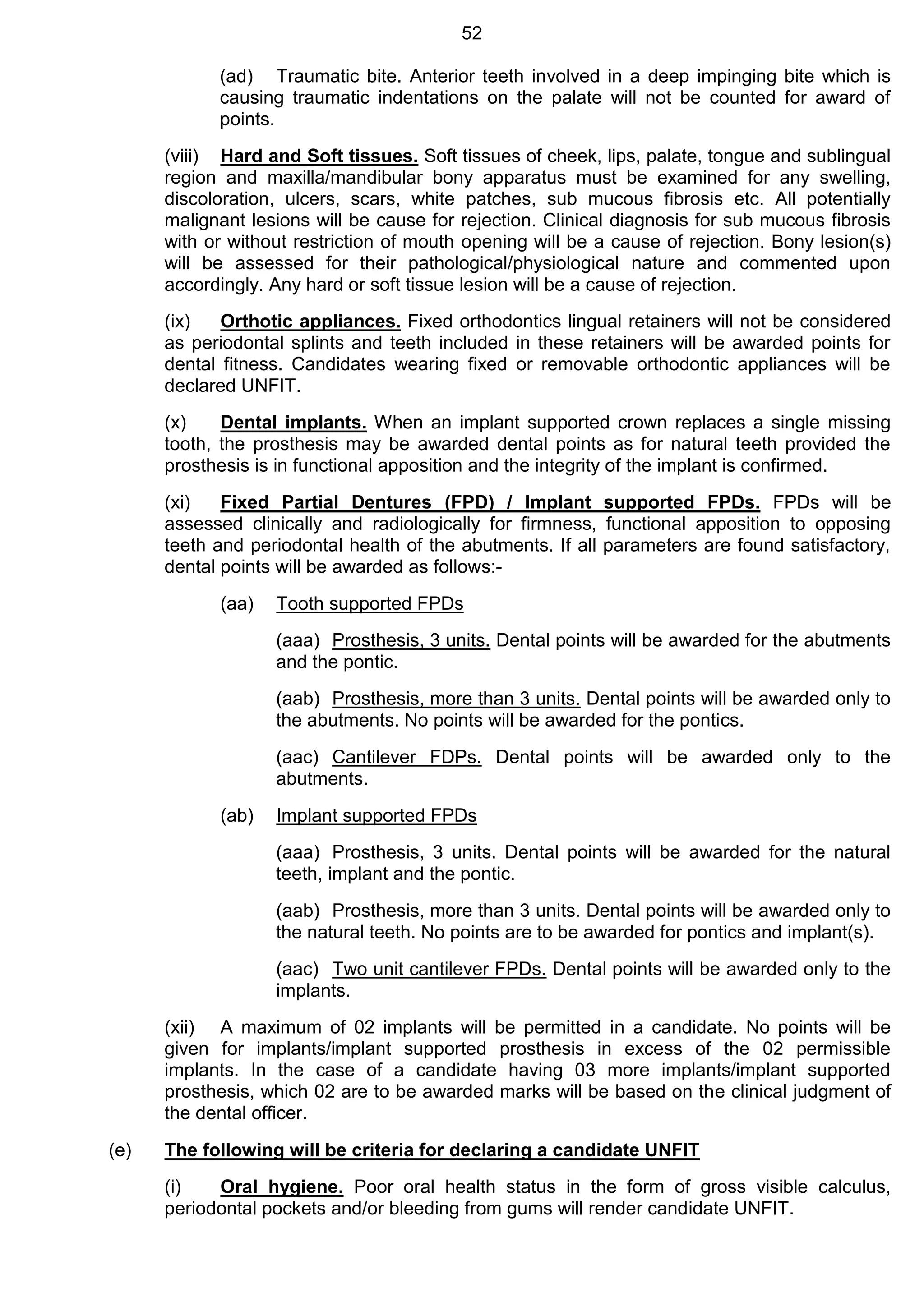 52
(ad) Traumatic bite. Anterior teeth involved in a deep impinging bite which is
causing traumatic indentations on the palate will not be counted for award of
points.
(viii) Hard and Soft tissues. Soft tissues of cheek, lips, palate, tongue and sublingual
region and maxilla/mandibular bony apparatus must be examined for any swelling,
discoloration, ulcers, scars, white patches, sub mucous fibrosis etc. All potentially
malignant lesions will be cause for rejection. Clinical diagnosis for sub mucous fibrosis
with or without restriction of mouth opening will be a cause of rejection. Bony lesion(s)
will be assessed for their pathological/physiological nature and commented upon
accordingly. Any hard or soft tissue lesion will be a cause of rejection.
(ix) Orthotic appliances. Fixed orthodontics lingual retainers will not be considered
as periodontal splints and teeth included in these retainers will be awarded points for
dental fitness. Candidates wearing fixed or removable orthodontic appliances will be
declared UNFIT.
(x) Dental implants. When an implant supported crown replaces a single missing
tooth, the prosthesis may be awarded dental points as for natural teeth provided the
prosthesis is in functional apposition and the integrity of the implant is confirmed.
(xi) Fixed Partial Dentures (FPD) / Implant supported FPDs. FPDs will be
assessed clinically and radiologically for firmness, functional apposition to opposing
teeth and periodontal health of the abutments. If all parameters are found satisfactory,
dental points will be awarded as follows:-
(aa) Tooth supported FPDs
(aaa) Prosthesis, 3 units. Dental points will be awarded for the abutments
and the pontic.
(aab) Prosthesis, more than 3 units. Dental points will be awarded only to
the abutments. No points will be awarded for the pontics.
(aac) Cantilever FDPs. Dental points will be awarded only to the
abutments.
(ab) Implant supported FPDs
(aaa) Prosthesis, 3 units. Dental points will be awarded for the natural
teeth, implant and the pontic.
(aab) Prosthesis, more than 3 units. Dental points will be awarded only to
the natural teeth. No points are to be awarded for pontics and implant(s).
(aac) Two unit cantilever FPDs. Dental points will be awarded only to the
implants.
(xii) A maximum of 02 implants will be permitted in a candidate. No points will be
given for implants/implant supported prosthesis in excess of the 02 permissible
implants. In the case of a candidate having 03 more implants/implant supported
prosthesis, which 02 are to be awarded marks will be based on the clinical judgment of
the dental officer.
(e) The following will be criteria for declaring a candidate UNFIT
(i) Oral hygiene. Poor oral health status in the form of gross visible calculus,
periodontal pockets and/or bleeding from gums will render candidate UNFIT.
 