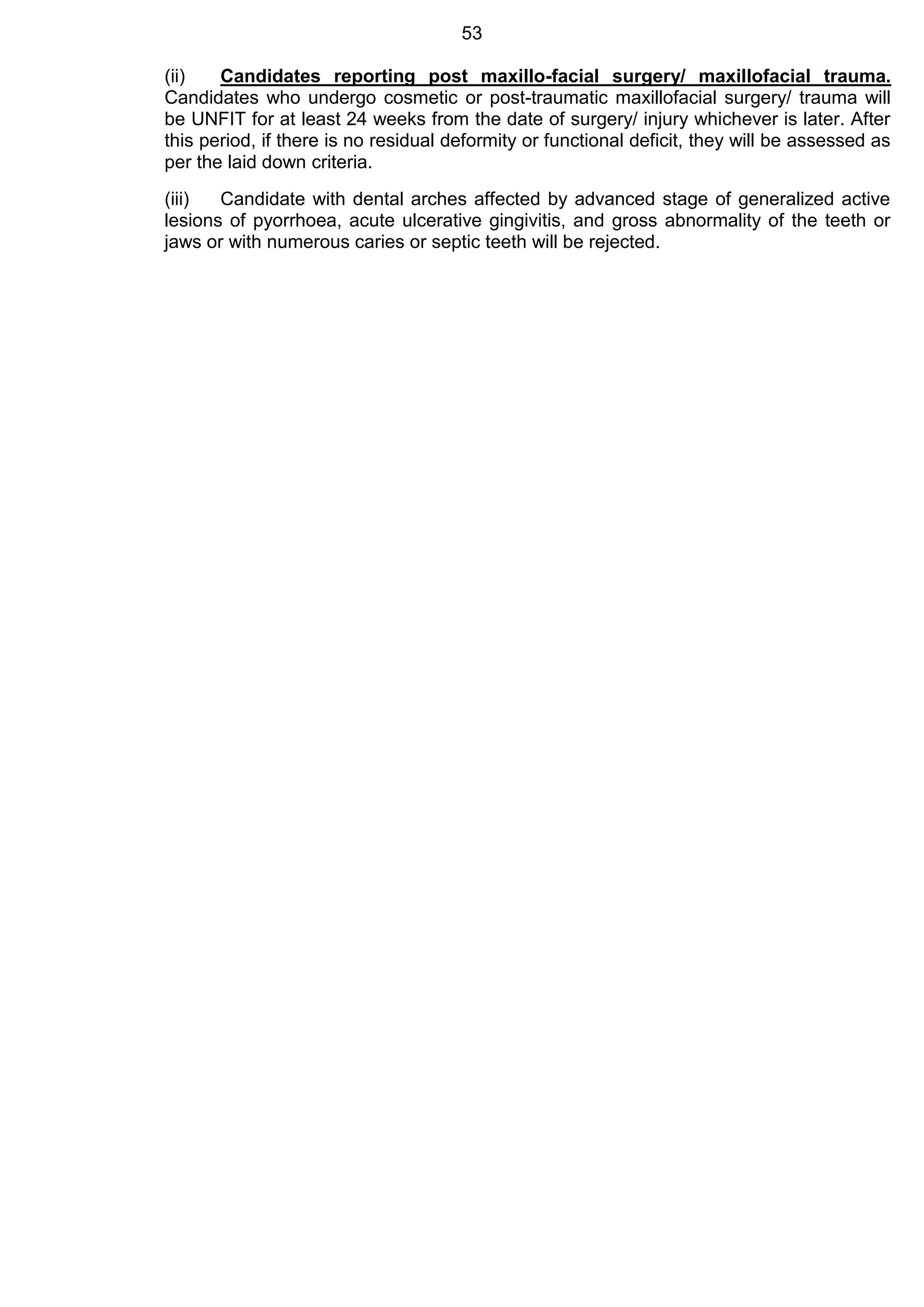 53
(ii) Candidates reporting post maxillo-facial surgery/ maxillofacial trauma.
Candidates who undergo cosmetic or post-traumatic maxillofacial surgery/ trauma will
be UNFIT for at least 24 weeks from the date of surgery/ injury whichever is later. After
this period, if there is no residual deformity or functional deficit, they will be assessed as
per the laid down criteria.
(iii) Candidate with dental arches affected by advanced stage of generalized active
lesions of pyorrhoea, acute ulcerative gingivitis, and gross abnormality of the teeth or
jaws or with numerous caries or septic teeth will be rejected.
 