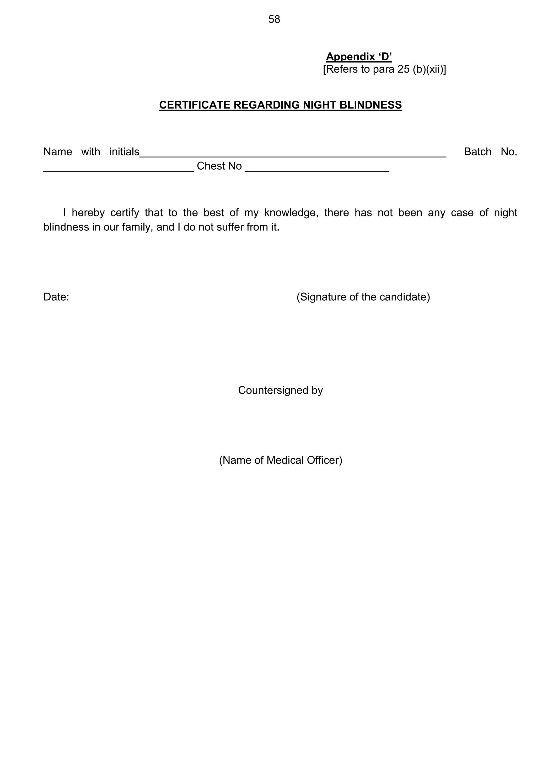 58
Appendix ‘D’
[Refers to para 25 (b)(xii)]
CERTIFICATE REGARDING NIGHT BLINDNESS
Name with initials___________________________________________________ Batch No.
_________________________ Chest No ________________________
I hereby certify that to the best of my knowledge, there has not been any case of night
blindness in our family, and I do not suffer from it.
Date: (Signature of the candidate)
Countersigned by
(Name of Medical Officer)
 