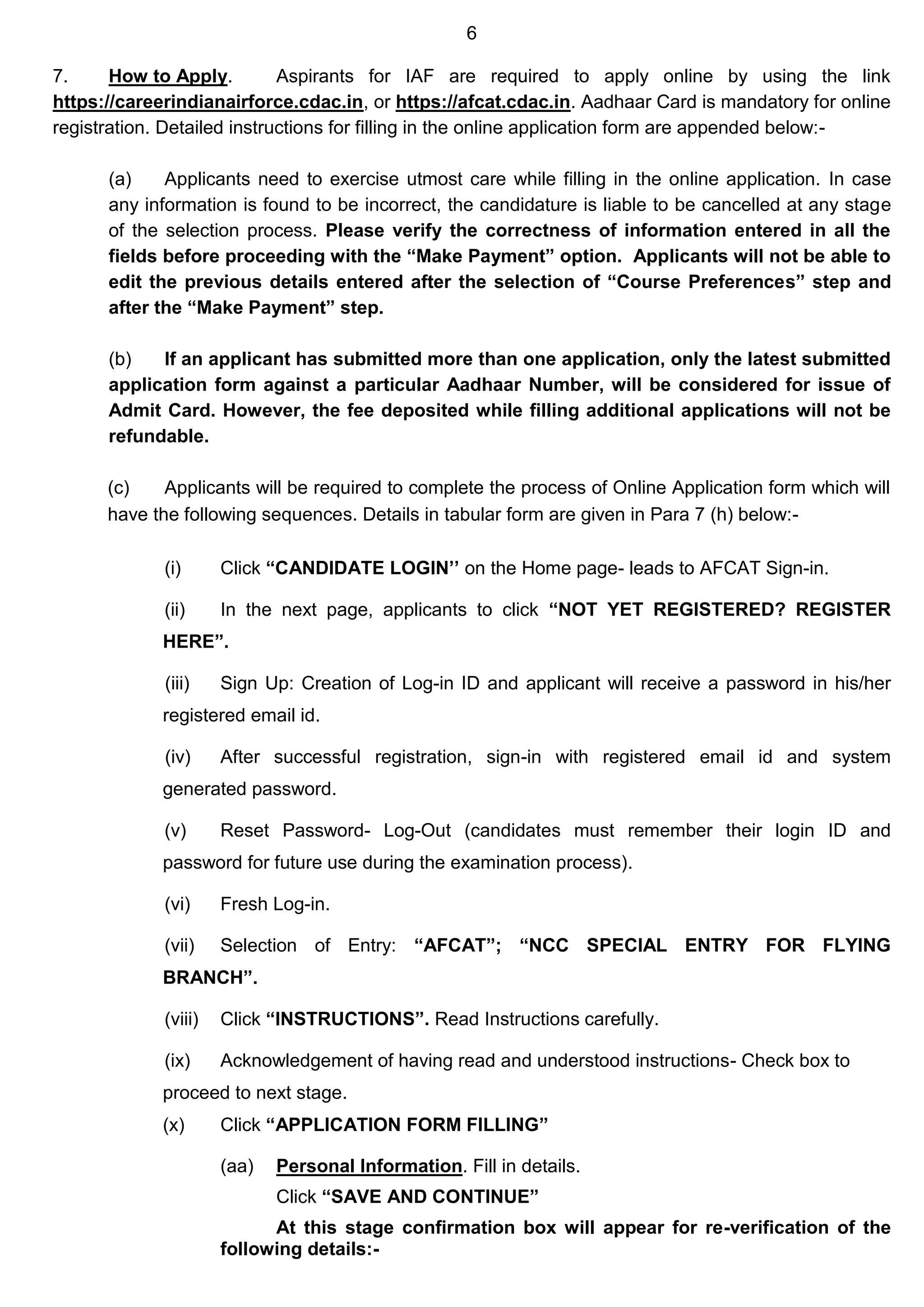 6
7. How to Apply. Aspirants for IAF are required to apply online by using the link
https://careerindianairforce.cdac.in, or https://afcat.cdac.in. Aadhaar Card is mandatory for online
registration. Detailed instructions for filling in the online application form are appended below:-
(a) Applicants need to exercise utmost care while filling in the online application. In case
any information is found to be incorrect, the candidature is liable to be cancelled at any stage
of the selection process. Please verify the correctness of information entered in all the
fields before proceeding with the “Make Payment” option. Applicants will not be able to
edit the previous details entered after the selection of “Course Preferences” step and
after the “Make Payment” step.
(b) If an applicant has submitted more than one application, only the latest submitted
application form against a particular Aadhaar Number, will be considered for issue of
Admit Card. However, the fee deposited while filling additional applications will not be
refundable.
(c) Applicants will be required to complete the process of Online Application form which will
have the following sequences. Details in tabular form are given in Para 7 (h) below:-
(i) Click “CANDIDATE LOGIN’’ on the Home page- leads to AFCAT Sign-in.
(ii) In the next page, applicants to click “NOT YET REGISTERED? REGISTER
HERE”.
(iii) Sign Up: Creation of Log-in ID and applicant will receive a password in his/her
registered email id.
(iv) After successful registration, sign-in with registered email id and system
generated password.
(v) Reset Password- Log-Out (candidates must remember their login ID and
password for future use during the examination process).
(vi) Fresh Log-in.
(vii) Selection of Entry: “AFCAT”; “NCC SPECIAL ENTRY FOR FLYING
BRANCH”.
(viii) Click “INSTRUCTIONS”. Read Instructions carefully.
(ix) Acknowledgement of having read and understood instructions- Check box to
proceed to next stage.
(x) Click “APPLICATION FORM FILLING”
(aa) Personal Information. Fill in details.
Click “SAVE AND CONTINUE”
At this stage confirmation box will appear for re-verification of the
following details:-
 