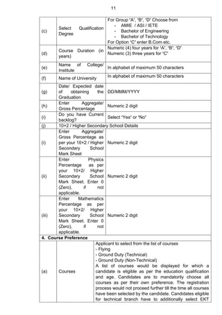 11
(c)
Select Qualification
Degree
For Group ‘A’, ‘B’, ‘D’ Choose from
- AMIE / ASI / IETE
- Bachelor of Engineering
- Bachelor of Technology
For Option ‘C’ enter B.Com etc.
(d)
Course Duration (in
years)
Numeric (4) four years for ‘A’, ‘B’, ‘D’
Numeric (3) three years for ‘C’
(e)
Name of College/
Institute
In alphabet of maximum 50 characters
(f) Name of University In alphabet of maximum 50 characters
(g)
Date/ Expected date
of obtaining the
Graduation
DD/MMM/YYYY
(h)
Enter Aggregate/
Gross Percentage
Numeric 2 digit
(i)
Do you have Current
backlog?
Select ‘Yes’ or ‘No’
(j) 10+2 / Higher Secondary School Details
(i)
Enter Aggregate/
Gross Percentage as
per your 10+2 / Higher
Secondary School
Mark Sheet
Numeric 2 digit
(ii)
Enter Physics
Percentage as per
your 10+2/ Higher
Secondary School
Mark Sheet. Enter 0
(Zero), if not
applicable.
Numeric 2 digit
(iii)
Enter Mathematics
Percentage as per
your 10+2/ Higher
Secondary School
Mark Sheet. Enter 0
(Zero), if not
applicable.
Numeric 2 digit
4. Course Preference
(a) Courses
Applicant to select from the list of courses
- Flying
- Ground Duty (Technical)
- Ground Duty (Non-Technical)
A list of courses would be displayed for which a
candidate is eligible as per the education qualification
and age. Candidates are to mandatorily choose all
courses as per their own preference. The registration
process would not proceed further till the time all courses
have been selected by the candidate. Candidates eligible
for technical branch have to additionally select EKT
 