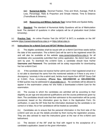 16
(ac) Numerical Ability. Decimal Fraction, Time and Work, Average, Profit &
Loss, Percentage, Ratio & Proportion and Simple Interest, Time & Distance
(Trains/Boats & Streams).
(ad) Reasoning and Military Aptitude Test.Verbal Skills and Spatial Ability.
(ii) Standard. The standard of Numerical Ability Questions will be of Matriculation
level. The standard of questions in other subjects will be of graduation level (Indian
University).
(c) Practice Test. An online Practice Test (for AFCAT & EKT) is available on the IAF
website https://careerindianairforce.cdac.in or https://afcat.cdac.in.
(d) Instructions for e-Admit Card and AFCAT Written Examination.
(i) The eligible candidates shall be issued with an e-Admit Card three weeks before
the date of the examination. The e-Admit Card will be sent to the registered email IDs
and will also be available at the website www.careerindianairforce.cdac.in for all
candidates who successfully submitted their online application. No Admit Card will be
sent by post. To download the e-Admit Card, a candidate should have his/her
Username and Password. The candidate will be solely responsible for downloading
his/ her e-Admit Card.
(ii) If the candidate does not receive his/her admit card in their registered email id or
is not able to download the same from the mentioned website or if there is any error /
discrepancy / anomaly in the e-admit card, he/she must inquire from AFCAT Query Cell
at C-DAC, Pune immediately. (Phone Nos. 020-25503105 or 020-25503106).
E-Mail queries may be addressed to afcatcell@cdac.in . No candidate will be allowed to
appear in the examination unless he/ she holds a downloaded e-Admit Card for the
examination.
(iii) The courses to which the candidates are admitted will be according to their
eligibility as per age and educational qualifications and the course preferences given by
them. The candidates should note that their admission to the examination will be purely
provisional, based on the information given by them in the Application Form. On
verification, in case the IAF finds that the information disclosed by the candidate is not
correct or is false, his or her candidature will be treated as cancelled.
(iv) Candidates are to ensure that the personal information in the front side of the
e-Admit card are as per the details provided by them during the registration process.
They are also advised to read the instructions given at the rear of the e-Admit card
beforehand.
(v) The decision of the IAF shall be final with regard to the acceptance of a
candidate’s application, based on the given information.
 